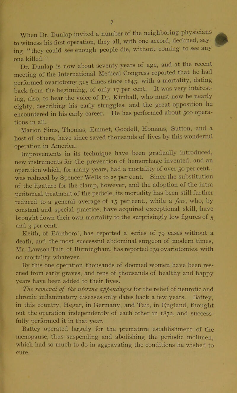 When Dr. Dunlap invited a number of the neighboring physicians to witness his first operation, they all, with one accord, declined, say- ing “they could see enough people die, without coming to see any one killed.’’ Dr. Dunlap is now about seventy years of age, and at the recent meeting of the International Medical Congress reported that he had performed ovariotomy 315 times since 1843, with a mortality, dating back from the beginning, of only 17 per cent. It was very interest- ing^ also, to hear the voice of Dr. Kimball, who must now be nearly eighty, describing his early struggles, and the great opposition he encountered in his early career. He has performed about 500 opera- tions in all. Marion Sims, Thomas, Emmet, Goodell, Homans, Sutton, and a host of others, have since saved thousands of lives by this wonderful operation in America. Improvements in its technique have been gradually introduced, new instruments for the prevention of hemorrhage invented, and an operation which, for many years, had a mortality of over 50 per cent., was reduced by Spencer Wells to 25 per cent. Since the substitution of the ligature for the clamp, however, and the adoption of the intra peritoneal treatment of the pedicle, its mortality has been still further reduced to a general average of 15 per cent., while a few, who, by constant and special practice, have acquired exceptional skill, have brought down their own mortality to the surprisingly low figures of 5 and 3 per cent. Keith, of Edinborp’, has reported a series of 79 cases without a death, and the most successful abdominal surgeon of modern times, Mr. Dawson Tait, of Birmingham, has reported 139 ovariotomies, with no mortality whatever. By this one operation thousands of doomed women have been res- cued from early graves, and tens of thousands of healthy and happy years have been added to their lives. The removal of ike uterine appendages for the relief of neurotic and chronic inflammatory diseases only dates back a few years. Battey, in this country, Hegar, in Germany, and Tait, in England, thought out the operation independently of each other in 1872, and success- fully performed it in that year. Battey operated largely for the premature establishment of the menopause, thus suspending and abolishing the periodic molimen, which had so much to do in aggravating the conditions he wished to cure.