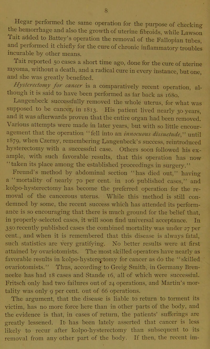 Hegar performed the same operation for the purpose of checkin^ the hemorrhage and also the growth of uterine fibroids, while Lawson Tait added to Battey’s operation the removal of the Fallopian tubes, and performed it chiefly for the cure of chronic inflammatory troubles incurable by other means. Tait reported 50 cases a short time ago, done for the cure of uterine ni) 0111a, without a death, and a radical cure in every instance, but one, and she was greatly benefited. Hysterectomy for cancer is a comparatively recent operation, al- though it is said to have been performed as far back as 1680. Lange 11 beck successfully removed the whole uterus, for what was supposed to be cancer, in 1813. His patient lived nearly 30 vears, and it was afterwards proven that the entire organ had been removed. Various attempts were made in later years, but with so little encour- agement that the operation “fell into an innocuous dissuetudef until 1879, when Czerny, remembering Langenbeck’s success, reintroduced hysterectomy with a successful case. Others soon followed his ex- ample, with such favorable results, that this operation has now “taken its place among the established proceedings in surgery.” Freund’s method by abdominal section “has died out,” having a “mortality of nearly 70 per cent, in 106 published cases,” and kolpo-hysterectomv has become the preferred operation for the re- moval of the cancerous uterus. While this method is still con- demned by some, the recent success which has attended its perform- ance is so encouraging that there is much ground for the belief that, in properly-selected cases, it will soon find universal acceptance. In 350 recently published cases the combined mortality was under 27 per cent., and when it is remembered that this disease is always fatal, such statistics are very gratifying. No better results were at first attained by ovariotomists. The most skilled operators have nearly as favorable results in kolpo-hysterectomy for cancer as do the “skilled ovariotomists.” Thus, according to Greig Smith, in Germany Breu- neeke has had 18 cases and Stande 16, all of which were successful. Fritsch only had two failures out of 24 operations, and Martin’s mor- tality was only 9 per cent, out of 66 operations. The argument, that the disease is liable to return to torment its victim, has no more force here than in other parts of the body, and the evidence is that, in cases of return, the patients’ sufferings are greatly lessened. It has been lately asserted that cancer is less likely to recur after kolpo-hysterectomy than subsequent to its removal from any other part of the body. If then, the recent im-