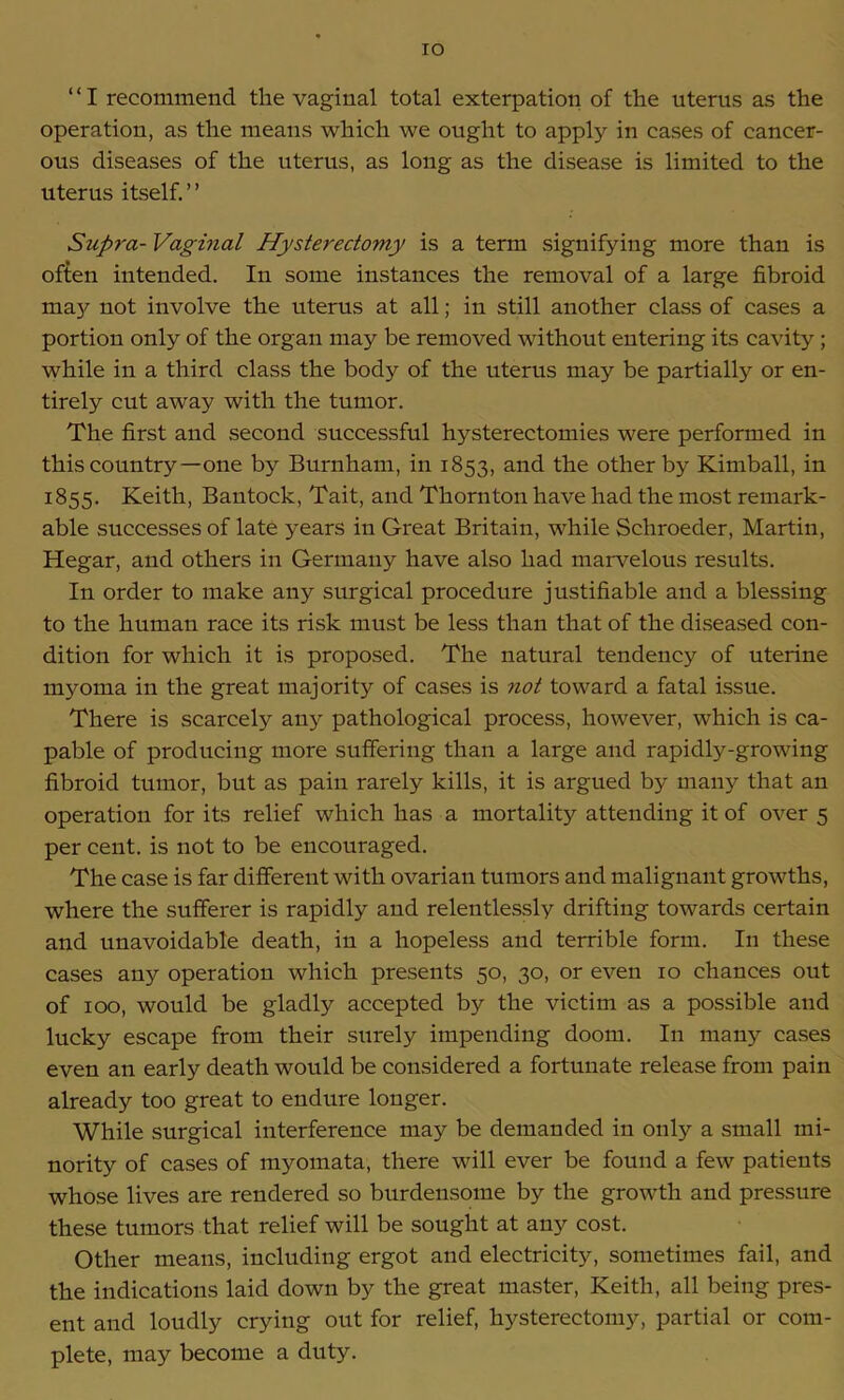 IO ‘ ‘ I recommend the vaginal total exterpation of the uterus as the operation, as the means which we ought to apply in cases of cancer- ous diseases of the uterus, as long as the disease is limited to the uterus itself.” Supra- Vaginal Hysterectomy is a term signifying more than is often intended. In some instances the removal of a large fibroid may not involve the uterus at all; in still another class of cases a portion only of the organ may be removed without entering its cavity ; while in a third class the body of the uterus may be partially or en- tirely cut away with the tumor. The first and second successful hysterectomies were performed in this country—one by Burnham, in 1853, and the other by Kimball, in 1855. Keith, Bantock, Tait, and Thornton have had the most remark- able successes of late years in Great Britain, while Schroeder, Martin, Hegar, and others in Germany have also had marvelous results. In order to make any surgical procedure justifiable and a blessing to the human race its risk must be less than that of the diseased con- dition for which it is proposed. The natural tendency of uterine myoma in the great majority of cases is not toward a fatal issue. There is scarcely any pathological process, however, which is ca- pable of producing more suffering than a lai'ge and rapidly-growing fibroid tumor, but as pain rarely kills, it is argued by many that an operation for its relief which has a mortality attending it of over 5 per cent, is not to be encouraged. The case is far different with ovarian tumors and malignant growths, where the sufferer is rapidly and relentlessly drifting towards certain and unavoidable death, in a hopeless and terrible form. In these cases any operation which presents 50, 30, or even 10 chances out of 100, would be gladly accepted by the victim as a possible and lucky escape from their surely impending doom. In many cases even an early death would be considered a fortunate release from pain already too great to endure longer. While surgical interference may be demanded in only a small mi- nority of cases of myomata, there will ever be found a few patients whose lives are rendered so burdensome by the growth and pressure these tumors that relief will be sought at any cost. Other means, including ergot and electricity, sometimes fail, and the indications laid down by the great master, Keith, all being pres- ent and loudly crying out for relief, hysterectomy, partial or com- plete, may become a duty.