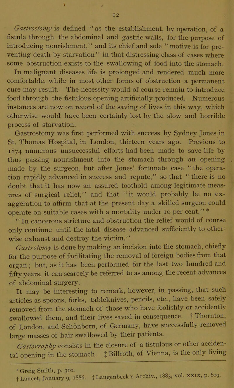 \ Gastrostomy is defined “as the establishment, by operation, of a fistula through the abdominal and gastric walls, for the purpose of introducing nourishment,’’ and its chief and sole “motive is for pre- venting death by starvation ’ ’ in that distressing class of cases where some obstruction exists to the swallowing of food into the stomach. In malignant diseases life is prolonged and rendered much more comfortable, while in most other forms of obstruction a permanent cure may result. The necessity would of course remain to introduce food through the fistulous opening artificially produced. Numerous instances are now on record of the saving of lives in this way, which otherwise would have been certainly lost by the slow and horrible process of starvation. Gastrostomy was first performed with success by Sydney Jones in St. Thomas Hospital, in London, thirteen years ago. Previous to 1874 numerous unsuccessful efforts had been made to save life by thus passing nourishment into the stomach through an opening made by the surgeon, but after Jones’ fortunate case “the opera- tion rapidly advanced in success and repute, ’ ’ so that ‘ ‘ there is no doubt that it has now an assured foothold among legitimate meas- ures of surgical relief, ’ ’ and that ‘ ‘ it would probably be no ex- aggeration to affirm that at the present day a skilled surgeon could operate on suitable cases with a mortality under 10 per cent.” * ‘ ‘ In cancerous stricture and obstruction the relief would of course only continue until the fatal disease advanced sufficiently to other- wise exhaust and destroy the victim. ’ ’ Gastrotomy is done by making an incision into the stomach, chiefly for the purpose of facilitating the removal of foreign bodies from that organ; but, as it has been perfonned for the last two hundred and fifty years, it can scarcely be referred to as among the recent advances of abdominal surgery. It may be interesting to remark, however, in passing, that such articles as spoons, forks, tableknives, pencils, etc., have been safely removed from the stomach of those who have foolishly or accidently swallowed them, and their lives saved in consequence, f Thornton, of London, and Schonbom, of Germany, have successfully removed large masses of hair swallowed by their patients. Gastorraphy consists in the closure of a fistulous or other acciden- tal opening in the stomach. J Billroth, of Vienna, is the only li\ing *Greig Smith, p. 310. f Lancet, January 9, 1886. t Langeubeck’s Archiv., 1883, vol. xxix, p. 609.