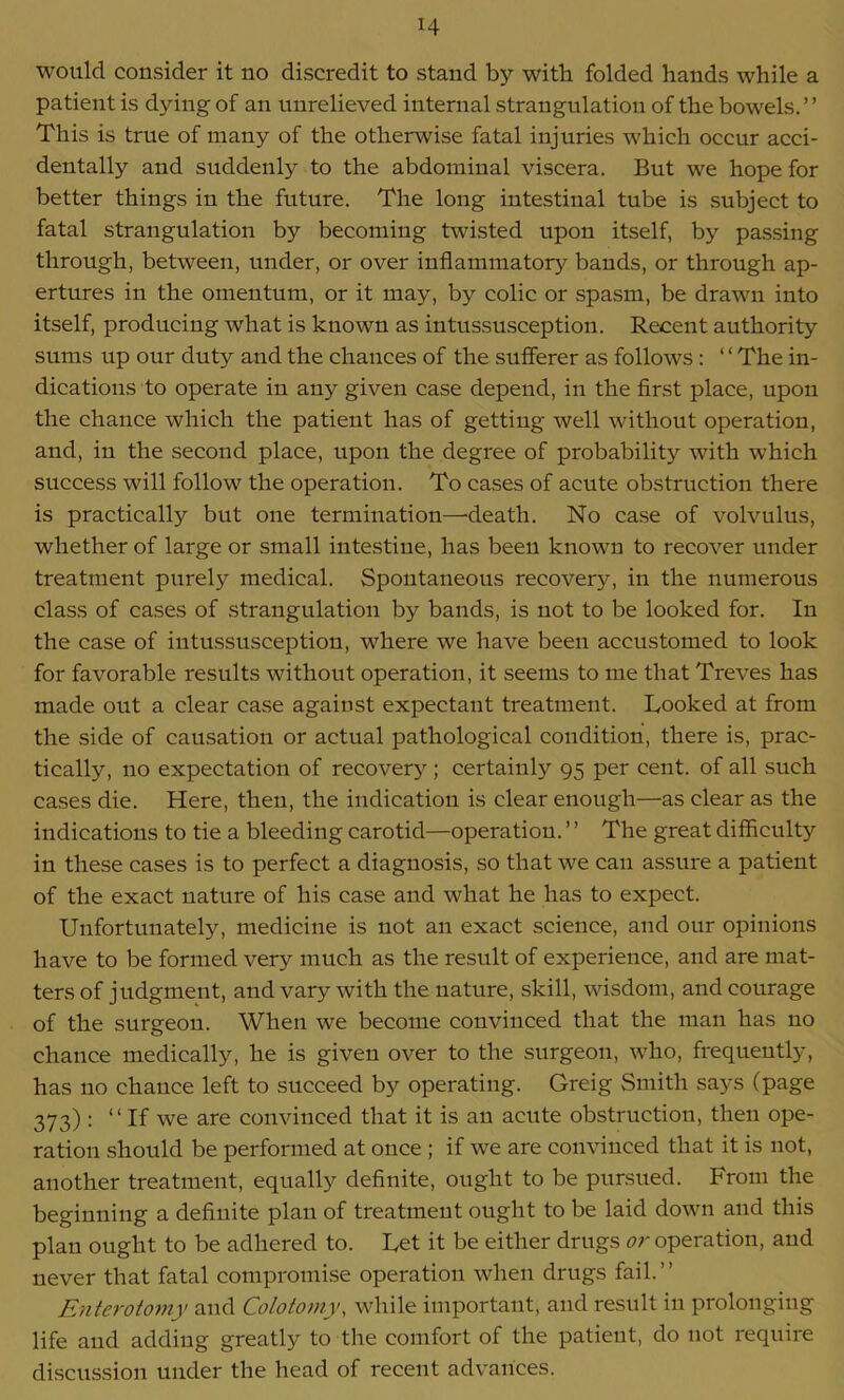 would consider it no discredit to stand by with folded hands while a patient is dying of an unrelieved internal strangulation of the bowels.” This is true of many of the otherwise fatal injuries which occur acci- dentally and suddenly to the abdominal viscera. But we hope for better things in the future. The long intestinal tube is subject to fatal strangulation by becoming twisted upon itself, by passing through, between, under, or over inflammatory bands, or through ap- ertures in the omentum, or it may, by colic or spasm, be drawn into itself, producing what is known as intussusception. Recent authority sums up our duty and the chances of the sufferer as follows : ‘ ‘ The in- dications to operate in any given case depend, in the first place, upon the chance which the patient has of getting well without operation, and, in the second place, upon the degree of probability with which success will follow the operation. To cases of acute obstruction there is practically but one termination—death. No case of volvulus, whether of large or small intestine, has been known to recover under treatment purely medical. Spontaneous recovery, in the numerous class of cases of strangulation by bands, is not to be looked for. In the case of intussusception, where we have been accustomed to look for favorable results without operation, it seems to me that Treves has made out a clear case against expectant treatment. Looked at from the side of causation or actual pathological condition, there is, prac- tically, no expectation of recovery; certainly 95 per cent, of all such cases die. Here, then, the indication is clear enough—as clear as the indications to tie a bleeding carotid—operation. ’ ’ The great difficulty in these cases is to perfect a diagnosis, so that we can assure a patient of the exact nature of his case and what he has to expect. Unfortunately, medicine is not an exact science, and our opinions have to be formed very much as the result of experience, and are mat- ters of judgment, and vary with the nature, skill, wisdom, and courage of the surgeon. When we become convinced that the man has no chance medically, he is given over to the surgeon, who, frequently, has no chance left to succeed by operating. Greig Smith says (page 373) : “ If we are convinced that it is an acute obstruction, then ope- ration should be performed at once ; if we are convinced that it is not, another treatment, equally definite, ought to be pursued. From the beginning a definite plan of treatment ought to be laid down and this plan ought to be adhered to. Let it be either drugs or operation, and never that fatal compromise operation when drugs fail.” Enterotomy and Colotomy, while important, and result in prolonging life and adding greatly to the comfort of the patient, do not require discussion under the head of recent advances.