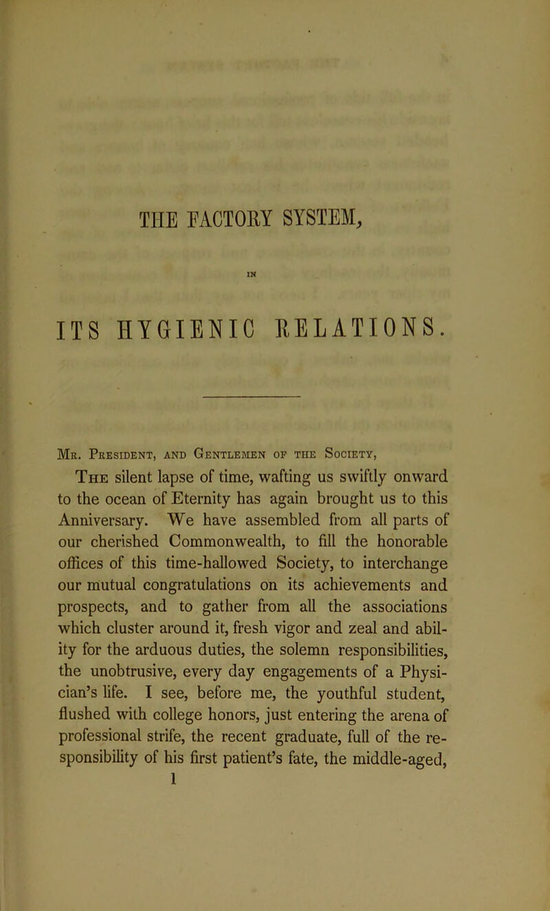 THE FACTORY SYSTEM, IN ITS HYGIENIC RELATIONS. Mr. President, and Gentlemen of tiie Society, The silent lapse of time, wafting us swiftly onward to the ocean of Eternity has again brought us to this Anniversary. We have assembled from all parts of our cherished Commonwealth, to fill the honorable offices of this time-hallowed Society, to interchange our mutual congratulations on its achievements and prospects, and to gather from all the associations which cluster around it, fresh vigor and zeal and abil- ity for the arduous duties, the solemn responsibilities, the unobtrusive, every day engagements of a Physi- cian’s life. I see, before me, the youthful student, flushed with college honors, just entering the arena of professional strife, the recent graduate, full of the re- sponsibility of his first patient’s fate, the middle-aged,