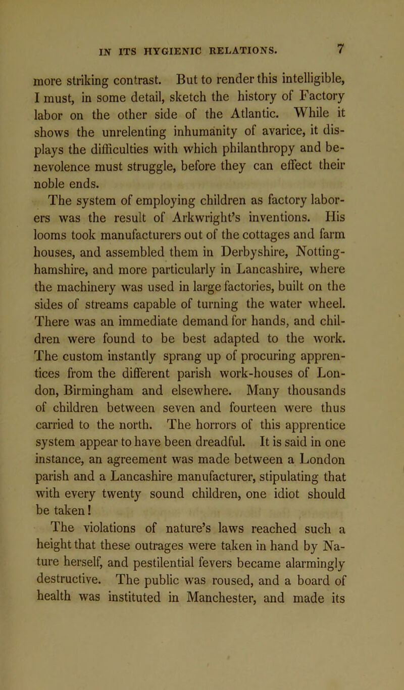 more striking contrast. But to render this intelligible, I must, in some detail, sketch the history of Factory labor on the other side of the Atlantic. While it shows the unrelenting inhumanity of avarice, it dis- plays the difficulties with which philanthropy and be- nevolence must struggle, before they can effect their noble ends. The system of employing children as factory labor- ers was the result of Arkwright’s inventions. His looms took manufacturers out of the cottages and farm houses, and assembled them in Derbyshire, Notting- hamshire, and more particularly in Lancashire, where the machinery was used in large factories, built on the sides of streams capable of turning the water wheel. There was an immediate demand for hands, and chil- dren were found to be best adapted to the work. The custom instantly sprang up of procuring appren- tices from the different parish work-houses of Lon- don, Birmingham and elsewhere. Many thousands of children between seven and fourteen were thus carried to the north. The horrors of this apprentice system appear to have been dreadful. It is said in one instance, an agreement was made between a London parish and a Lancashire manufacturer, stipulating that with every twenty sound children, one idiot should be taken! The violations of nature’s laws reached such a height that these outrages were taken in hand by Na- ture herself, and pestilential fevers became alarmingly destructive. The public was roused, and a board of health was instituted in Manchester, and made its
