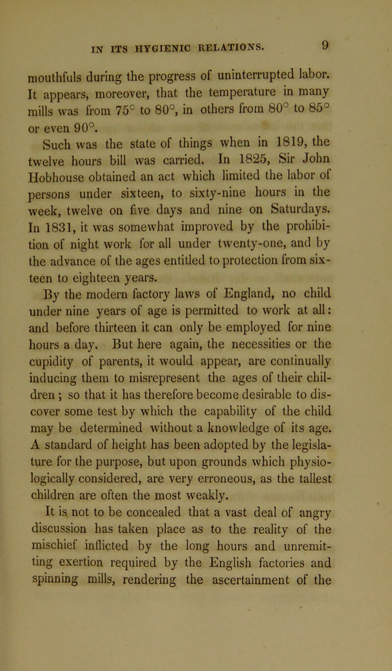 mouthfuls during the progress of uninterrupted labor. It appears, moreover, that the temperature in many mills was from 75c to 80°, in others from 80° to 85° or even 90°. Such was the state of things when in 1819, the twelve hours bill was carried. In 1825, Sir John Hobhouse obtained an act which limited the labor of persons under sixteen, to sixty-nine hours in the week, twelve on five days and nine on Saturdays. In 1831, it was somewhat improved by the prohibi- tion of night work for all under twenty-one, and by the advance of the ages entitled to protection from six- teen to eighteen years. By the modern factory laws of England, no child under nine years of age is permitted to work at all: and before thirteen it can only be employed for nine hours a day. But here again, the necessities or the cupidity of parents, it would appear, are continually inducing them to misrepresent the ages of their chil- dren ; so that it has therefore become desirable to dis- cover some test by which the capability of the child may be determined without a knowledge of its age. A standard of height has been adopted by the legisla- ture for the purpose, but upon grounds which physio- logically considered, are very erroneous, as the tallest children are often the most weakly. It is, not to be concealed that a vast deal of angry discussion has taken place as to the reality of the mischief inflicted by the long hours and unremit- ting exertion required by the English factories and spinning mills, rendering the ascertainment of the