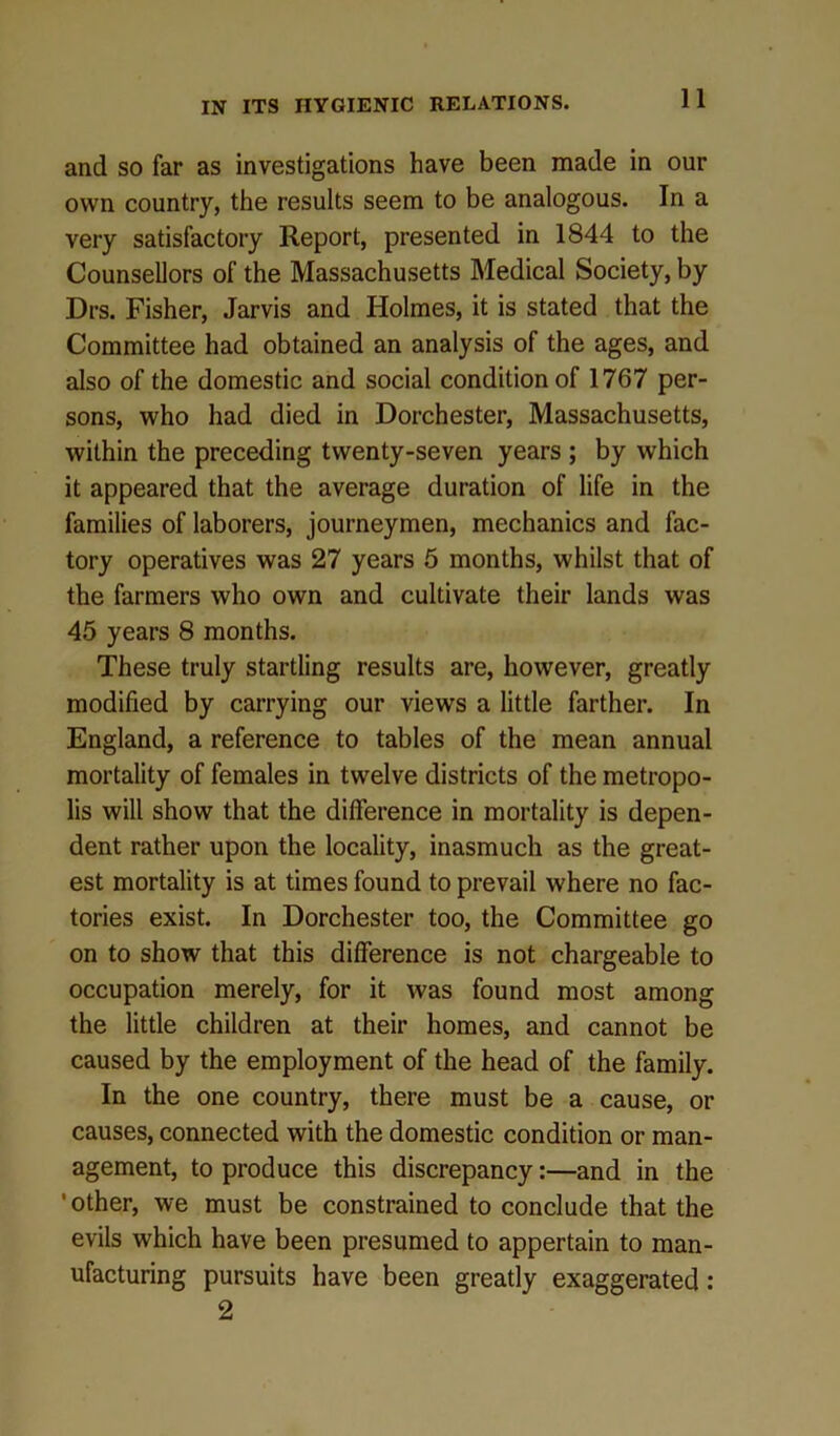 and so far as investigations have been made in our own country, the results seem to be analogous. In a very satisfactory Report, presented in 1844 to the Counsellors of the Massachusetts Medical Society, by Drs. Fisher, Jarvis and Holmes, it is stated that the Committee had obtained an analysis of the ages, and also of the domestic and social condition of 1767 per- sons, who had died in Dorchester, Massachusetts, within the preceding twenty-seven years ; by which it appeared that the average duration of life in the families of laborers, journeymen, mechanics and fac- tory operatives was 27 years 5 months, whilst that of the farmers who own and cultivate their lands was 45 years 8 months. These truly startling results are, however, greatly modified by carrying our views a little farther. In England, a reference to tables of the mean annual mortality of females in twelve districts of the metropo- lis will show that the difference in mortality is depen- dent rather upon the locality, inasmuch as the great- est mortality is at times found to prevail where no fac- tories exist. In Dorchester too, the Committee go on to show that this difference is not chargeable to occupation merely, for it was found most among the little children at their homes, and cannot be caused by the employment of the head of the family. In the one country, there must be a cause, or causes, connected with the domestic condition or man- agement, to produce this discrepancy:—and in the 'other, we must be constrained to conclude that the evils which have been presumed to appertain to man- ufacturing pursuits have been greatly exaggerated : 2