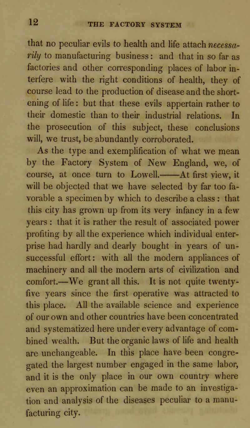 that no peculiar evils to health and life attach necessa- rily to manufacturing business: and that in so far as factories and other corresponding places of labor in- terfere with the right conditions of health, they of course lead to the production of disease and the short- ening of life: but that these evils appertain rather to their domestic than to their industrial relations. In the prosecution of this subject, these conclusions will, we trust, be abundantly corroborated. As the type and exemplification of what we mean by the Factory System of New England, we, of course, at once turn to Lowell. At first viewT, it will be objected that we have selected by far too fa- vorable a specimen by which to describe a class : that this city has grown up from its very infancy in a few years : that it is rather the result of associated power profiting by all the experience which individual enter- prise had hardly and dearly bought in years of un- successful effort: with all the modern appliances of machinery and all the modern arts of civilization and comfort.—We grant all this. It is not quite twenty- five years since the first operative was attracted to this place. All the available science and experience of our own and other countries have been concentrated and systematized here under every advantage of com- bined wealth. But the organic laws of life and health are unchangeable. In this place have been congre- gated the largest number engaged in the same labor, and it is the only place in our own country where even an approximation can be made to an investiga- tion and analysis of the diseases peculiar to a manu- facturing city.