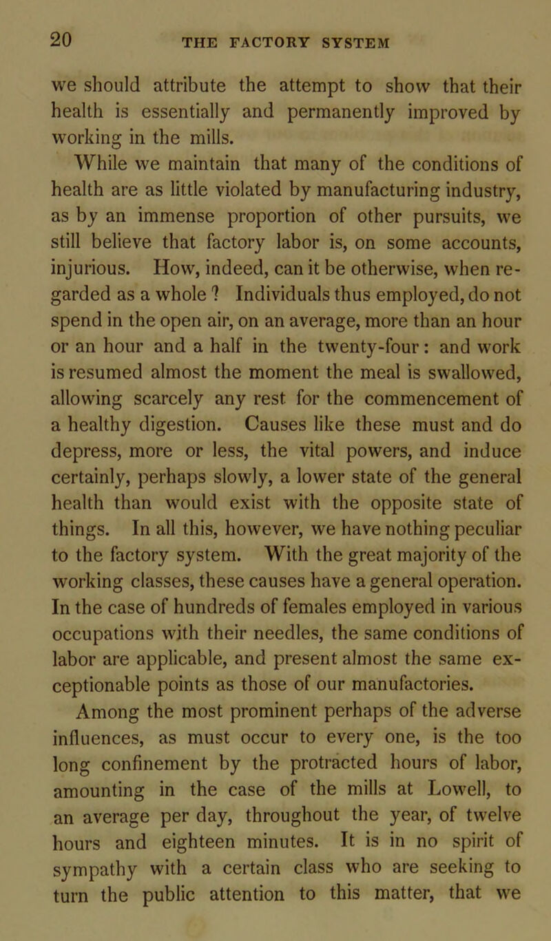 we should attribute the attempt to show that their health is essentially and permanently improved by working in the mills. While we maintain that many of the conditions of health are as little violated by manufacturing industry, as by an immense proportion of other pursuits, we still believe that factory labor is, on some accounts, injurious. How, indeed, can it be otherwise, when re- garded as a whole 1 Individuals thus employed, do not spend in the open air, on an average, more than an hour or an hour and a half in the twenty-four: and work is resumed almost the moment the meal is swallowed, allowing scarcely any rest for the commencement of a healthy digestion. Causes like these must and do depress, more or less, the vital powers, and induce certainly, perhaps slowly, a lower state of the general health than would exist with the opposite state of things. In all this, however, we have nothing peculiar to the factory system. With the great majority of the working classes, these causes have a general operation. In the case of hundreds of females employed in various occupations with their needles, the same conditions of labor are applicable, and present almost the same ex- ceptionable points as those of our manufactories. Among the most prominent perhaps of the adverse influences, as must occur to every one, is the too long confinement by the protracted hours of labor, amounting in the case of the mills at Lowell, to an average per day, throughout the year, of twelve hours and eighteen minutes. It is in no spirit of sympathy with a certain class who are seeking to turn the public attention to this matter, that we