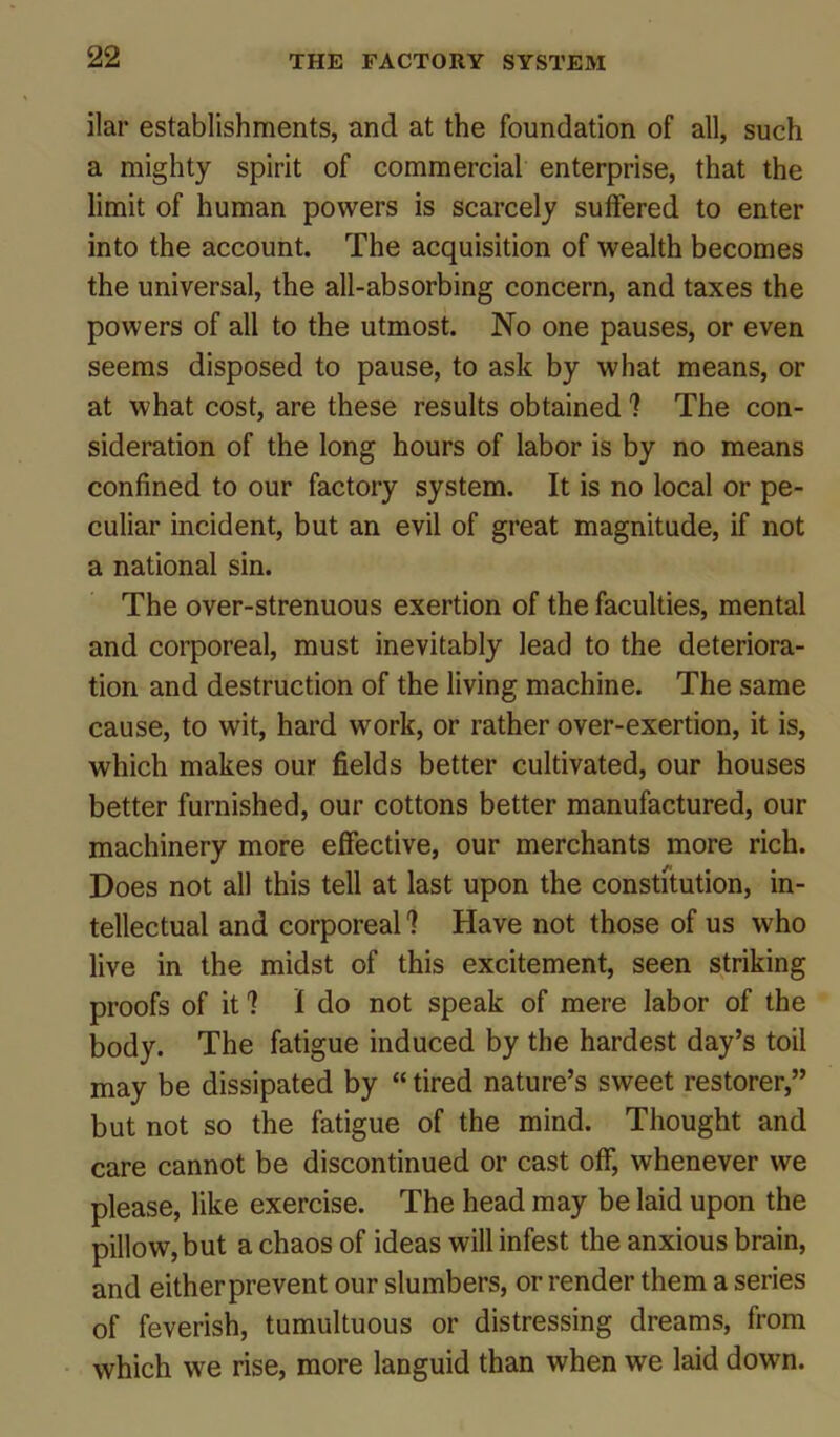 ilar establishments, and at the foundation of all, such a mighty spirit of commercial enterprise, that the limit of human powers is scarcely suffered to enter into the account. The acquisition of wealth becomes the universal, the all-absorbing concern, and taxes the powers of all to the utmost. No one pauses, or even seems disposed to pause, to ask by what means, or at what cost, are these results obtained ? The con- sideration of the long hours of labor is by no means confined to our factory system. It is no local or pe- culiar incident, but an evil of great magnitude, if not a national sin. The over-strenuous exertion of the faculties, mental and corporeal, must inevitably lead to the deteriora- tion and destruction of the living machine. The same cause, to wit, hard work, or rather over-exertion, it is, which makes our fields better cultivated, our houses better furnished, our cottons better manufactured, our machinery more effective, our merchants more rich. Does not all this tell at last upon the constitution, in- tellectual and corporeal I Have not those of us who live in the midst of this excitement, seen striking proofs of it 1 1 do not speak of mere labor of the body. The fatigue induced by the hardest day’s toil may be dissipated by “ tired nature’s sweet restorer,” but not so the fatigue of the mind. Thought and care cannot be discontinued or cast off, whenever we please, like exercise. The head may be laid upon the pillow, but a chaos of ideas will infest the anxious brain, and either prevent our slumbers, or render them a series of feverish, tumultuous or distressing dreams, from which we rise, more languid than when we laid down.