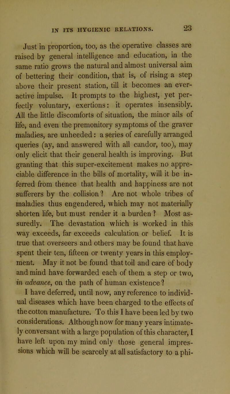 Just in proportion, too, as the operative classes are raised by general intelligence and education, in the same ratio grows the natural and almost universal aim of bettering their condition, that is, of rising a step above their present station, till it becomes an ever- active impulse. It prompts to the highest, yet per- fectly voluntary, exertions: it operates insensibly. All the little discomforts of situation, the minor ails of life, and even the premonitory symptoms of the graver maladies, are unheeded: a series of carefully arranged queries (ay, and answered with all candor, too), may only elicit that their general health is improving. But granting that this super-excitement makes no appre- ciable difference in the bills of mortality, will it be in- ferred from thence that health and happiness are not sufferers by the collision ? Are not whole tribes of maladies thus engendered, which may not materially shorten life, but must render it a burden 1 Most as- suredly. The devastation which is worked in this way exceeds, far exceeds calculation or belief. It is true that overseers and others may be found that have spent their ten, fifteen or twenty years in this employ- ment. May it not be found that toil and care of body and mind have forwarded each of them a step or two, in advance, on the path of human existence ? I have deferred, until now, any reference to individ- ual diseases which have been charged to the effects of the cotton manufacture. To this I have been led by two considerations. Although now for many years intimate- ly conversant with a large population of this character, I have left upon my mind only those general impres- sions which will be scarcely at all satisfactory to a phi-