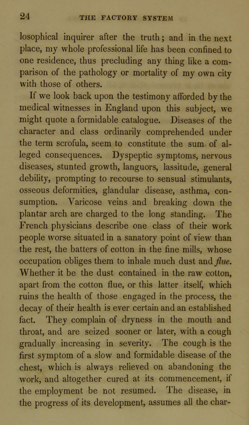 losophical inquirer after the truth; and in the next place, my whole professional life has been confined to one residence, thus precluding any thing like a com- parison of the pathology or mortality of my own city with those of others. If we look back upon the testimony afforded by the medical witnesses in England upon this subject, we might quote a formidable catalogue. Diseases of the character and class ordinarily comprehended under the term scrofula, seem to constitute the sum of al- leged consequences. Dyspeptic symptoms, nervous diseases, stunted growth, languors, lassitude, general debility, prompting to recourse to sensual stimulants, osseous deformities, glandular disease, asthma, con- sumption. Varicose veins and breaking down the plantar arch are charged to the long standing. The French physicians describe one class of their work people worse situated in a sanatory point of view than the rest, the batters of cotton in the fine mills, whose occupation obliges them to inhale much dust and flue. Whether it be the dust contained in the raw cotton, apart from the cotton flue, or this latter itself, which ruins the health of those engaged in the process, the decay of their health is ever certain and an established fact. They complain of dryness in the mouth and throat, and are seized sooner or later, with a cough gradually increasing in severity. The cough is the first symptom of a slow and formidable disease of the chest, which is always relieved on abandoning the work, and altogether cured at its commencement, if the employment be not resumed. The disease, in the progress of its development, assumes all the char-