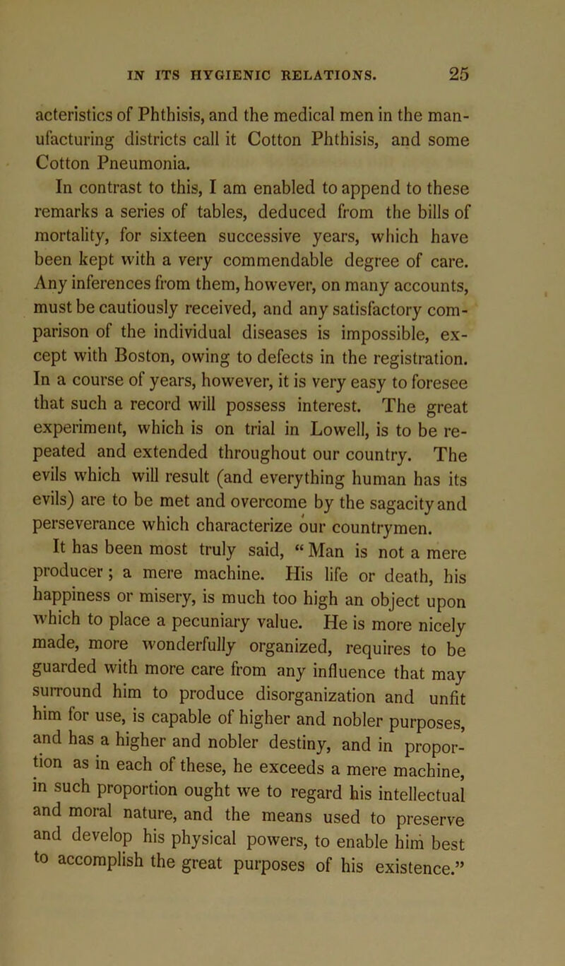 acteristics of Phthisis, and the medical men in the man- ufacturing districts call it Cotton Phthisis, and some Cotton Pneumonia. In contrast to this, I am enabled to append to these remarks a series of tables, deduced from the bills of mortality, for sixteen successive years, which have been kept with a very commendable degree of care. Any inferences from them, however, on many accounts, must be cautiously received, and any satisfactory com- parison of the individual diseases is impossible, ex- cept with Boston, owing to defects in the registration. In a course of years, however, it is very easy to foresee that such a record will possess interest. The great experiment, which is on trial in Lowell, is to be re- peated and extended throughout our country. The evils which will result (and everything human has its evils) are to be met and overcome by the sagacity and perseverance which characterize our countrymen. It has been most truly said, “ Man is not a mere producer; a mere machine. His life or death, his happiness or misery, is much too high an object upon which to place a pecuniary value. He is more nicely made, more wonderfully organized, requires to be guarded with more care from any influence that may surround him to produce disorganization and unfit him for use, is capable of higher and nobler purposes, and has a higher and nobler destiny, and in propor- tion as in each of these, he exceeds a mere machine, m such proportion ought we to regard his intellectual and moral nature, and the means used to preserve and develop his physical powers, to enable him best to accomplish the great purposes of his existence.”