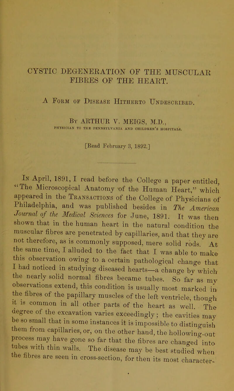CYSTIC DEGENERATION OF THE MUSCULAR FIBRES OF THE HEART. A Fokm of Disease Hitherto Undescribed. By ARTHUR V. MEIGS, M.D., PHYSICIAN TO THK PENNSYLVANIA AND CHILDREN'S HOSPITALS. [Read February 3, 1892.] In April, 1801, I read before the College a paper entitled, “The Microscopical Anatomy of the Human Heart,” which appeared in the Transactions of the College of Physicians of Philadelphia, and was published besides in The American Journal of the Medical Sciences for June, 1891. It was then shown that in the human heart in the natural condition the muscular fibres are penetrated by capillaries, and that they are not therefore, as is commonly supposed, mere solid rods * At the same time, I alluded to the fact that I was able to make this observation owing to a certain pathological change that I had noticed in studying diseased hearts—a change by which the nearly solid normal fibres became tubes. So far as mv observations extend, this condition is usually most marked in the fibres of the papillary muscles of the left ventricle, though it is common in all other parts of the heart as well. The degree of the excavation varies exceedingly; the cavities may be so small that in some instances it is impossible to distinguish them from capillaries, or, on the other hand, the hollowin”-out process may have gone so far that the fibres are chano-ed&into tubes with thin walls. The disease may be best studied when the fibres are seen in cross-section, for then its most character-