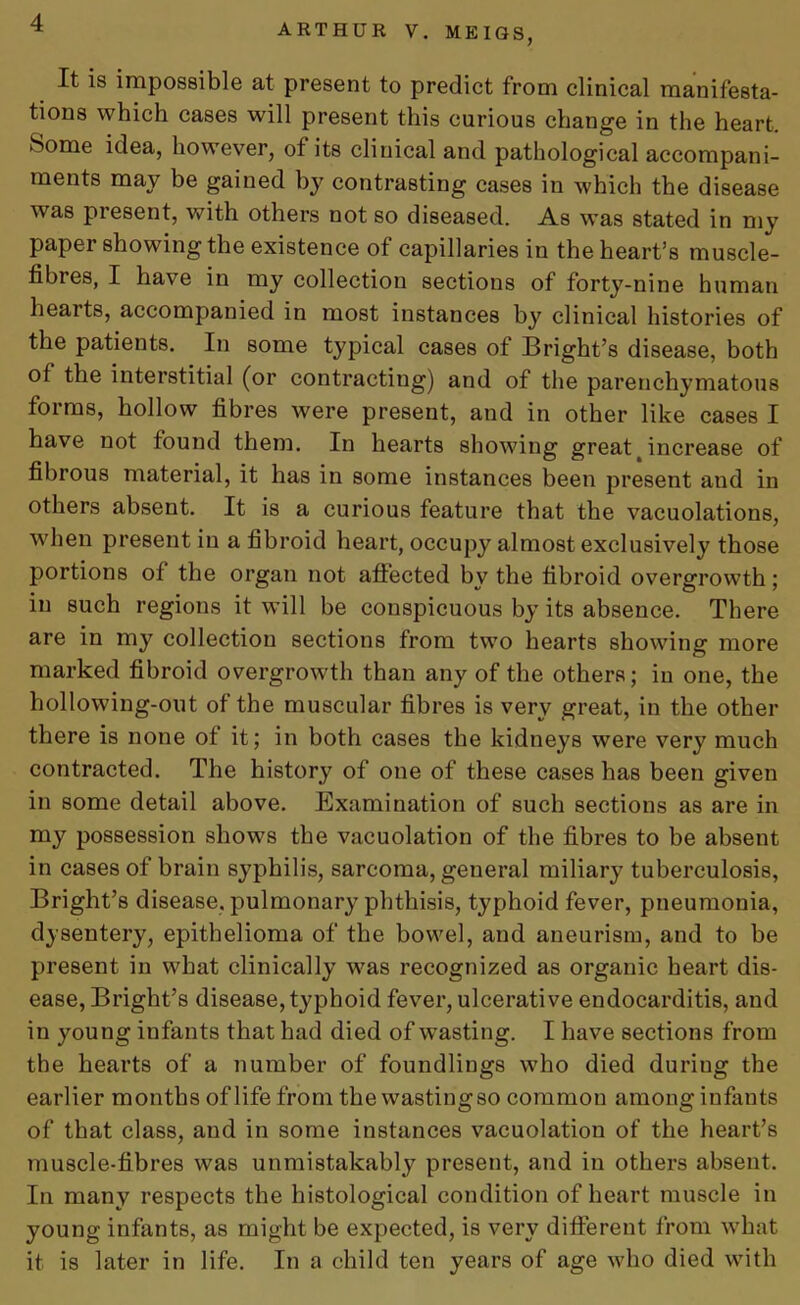 It is impossible at present to predict from clinical manifesta- tions which cases will present this curious change in the heart. Some idea, however, of its clinical and pathological accompani- ments may be gained by contrasting cases in which the disease was piesent, with others not so diseased. As was stated in my paper showing the existence of capillaries in the heart’s muscle- fibres, I have in my collection sections of forty-nine human hearts, accompanied in most instances by clinical histories of the patients. In some typical cases of Bright’s disease, both of the interstitial (or contracting) and of the parenchymatous forms, hollow fibres were present, and in other like cases I have not found them. In hearts showing greatt increase of fibrous material, it has in some instances been present and in others absent. It is a curious feature that the vacuolations, when present in a fibroid heart, occupy almost exclusively those portions of the organ not affected by the fibroid overgrowth; in such regions it will be conspicuous by its absence. There are in my collection sections from two hearts showing more marked fibroid overgrowth than any of the others; iu one, the hollowing-out of the muscular fibres is very great, in the other there is none of it; in both cases the kidneys were very much contracted. The history of one of these cases has been given in some detail above. Examination of such sections as are in my possession shows the vacuolation of the fibres to be absent in cases of brain syphilis, sarcoma, general miliary tuberculosis, Bright’s disease, pulmonary phthisis, typhoid fever, pneumonia, dysentery, epithelioma of the bowel, and aneurism, and to be present in what clinically was recognized as organic heart dis- ease, Bright’s disease, typhoid fever, ulcerative endocarditis, and in young infants that had died of wasting. I have sections from the hearts of a number of foundlings who died duriug the earlier months of life from the wastingso common among infants of that class, and in some instances vacuolation of the heart’s muscle-fibres was unmistakably present, and in others absent. In many respects the histological condition of heart muscle in young infants, as might be expected, is very different from w’hat it is later in life. In a child ten years of age who died with