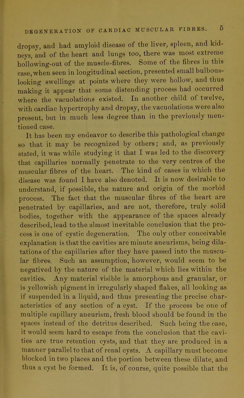 dropsy, and had amyloid disease of the liver, spleen, and kid- neys, and of the heart and lungs too, there was most extreme hollowing-out of the muscle-fibres. Some of the fibies in this case, when seen in longitudinal section, presented small bulbous- looking swellings at points where they were hollow, and thus making it appear that some distending process had occurred where the vacuolations existed. In another child of twelve, with cardiac hypertrophy and dropsy, the vacuolations were also present, but in much less degree than in the previously men- tioned case. It has been my endeavor to describe this pathological change so that it may be recognized by others; and, as previously stated, it was while studying it that I was led to the discovery that capillaries normally penetrate to the very centres of the muscular fibres of the heart. The kind of cases in which the disease was found I have also denoted. It is now desirable to understand, if possible, the nature and origin of the morbid process. The fact that the muscular fibres of the heart are penetrated by capillaries, and are not, therefore, truly solid bodies, together with the appearance of the spaces already described, lead to the almost inevitable conclusion that the pro- cess is one of cystic degeneration. The only other conceivable explanation is that the cavities are minute aneurisms, being dila- tations of the capillaries after they have passed into the muscu- lar fibres. Such an assumption, however, would seem to be negatived by the nature of the material which lies within the cavities. Any material visible is amorphous and granular, or is yellowish pigment in irregularly shaped flakes, all looking as if suspended in a liquid, and thus presenting the precise char- acteristics of any section of a cyst. If the process be one of multiple capillary aneurism, fresh blood should be found in the spaces instead of the detritus described. Such being the case, it would seem hard to escape from the conclusion that the cavi- ties are true retention cysts, and that they are produced in a manner parallel to that of renal cysts. A capillary must become blocked in two places and the portion between these dilate, and thus a cyst be formed. It is, of course, quite possible that the