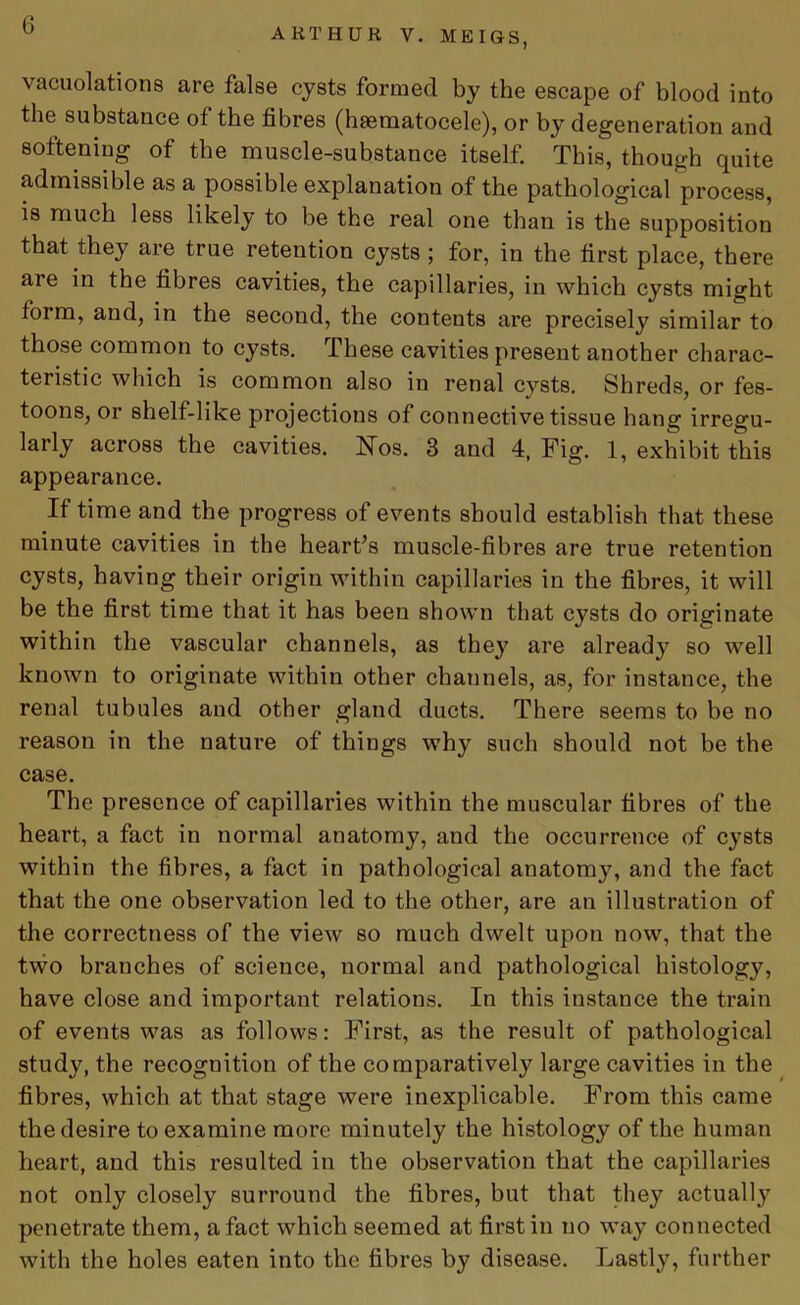 AliTHUR V. MEIGS, vacuolations are false cysts formed by the escape of blood into the substance of the fibres (hsematocele), or by degeneration and softening of the muscle-substance itself. This, though quite admissible as a possible explanation of the pathological process, is mu°h less likely to be the real one than is the supposition that they are true retention cysts ; for, in the first place, there are in the fibres cavities, the capillaries, in which cysts might form, and, in the second, the contents are precisely similar to those common to cysts. These cavities present another charac- teristic which is common also in renal cysts. Shreds, or fes- toons, or shelf-like projections of connective tissue hang irregu- larly across the cavities. Nos. 3 and 4, Fig. 1, exhibit this appearance. If time and the progress of events should establish that these minute cavities in the heart’s muscle-fibres are true retention cysts, having their origin within capillaries in the fibres, it will be the first time that it has been shown that cysts do originate within the vascular channels, as they are already so well known to originate within other channels, as, for instance, the renal tubules and other gland ducts. There seems to be no reason in the nature of things why such should not be the case. The presence of capillaries within the muscular fibres of the heart, a fact in normal anatomy, and the occurrence of cysts within the fibres, a fact in pathological anatomy, and the fact that the one observation led to the other, are an illustration of the correctness of the view so much dwelt upon now, that the two branches of science, normal and pathological histology, have close and important relations. In this instance the train of events was as follows: First, as the result of pathological study, the recognition of the comparatively large cavities in the fibres, which at that stage were inexplicable. From this came the desire to examine more minutely the histology of the human heart, and this resulted in the observation that the capillaries not only closely surround the fibres, but that they actually penetrate them, a fact which seemed at first in no way connected with the holes eaten into the fibres by disease. Lastly, further