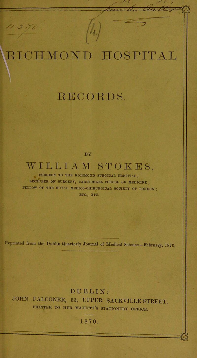 'RICHMOND HOSPITAL RECORDS. ',V ‘ , . BY WILLIAM STOKES, , SURGEON TO THE RICHMOND SURGICAL HOSPITAL; LECTURER ON SURGERY, CARMICHAEL SCHOOL OP MEDICINE ; FELLOW OF THE ROYAL MEDICO-OHIRURGIOAL SOCIETY OF LONDON ; ETC., ETC. Reprinted from the Dublin Quarterly Journal of Medical Science—February, 1870. DUBLIN; JOHN FALCONER, 53, UFPER SACKVILLE-STREET, PRINTER TO HER MAJESTY’S STATIONERY OFFICE.
