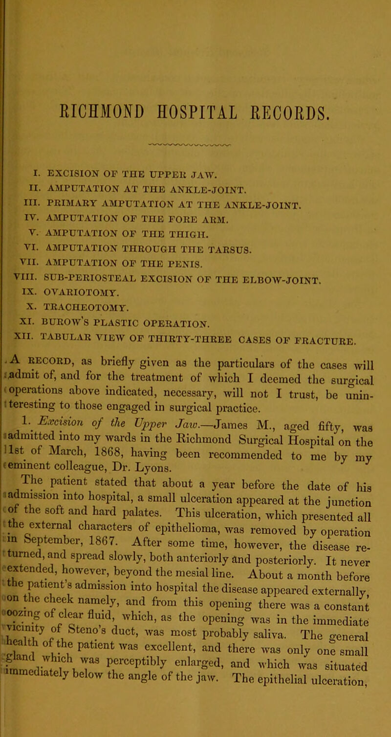 I. EXCISION OF THE UPPER JAW. II. AMPUTATION AT THE ANKLE-JOINT. III. PRIMARY AMPUTATION AT THE ANKLE-JOINT. IV. AMPUTATION OF THE FORE ARM. V. AMPUTATION OF THE THIGH. VI. AMPUTATION THROUGH THE TARSUS. VII. AMPUTATION OF THE PENIS. VIII. SUB-PERIOSTEAL EXCISION OF THE ELBOW-JOINT. IX. OVARIOTOMY. X. TRACHEOTOMY. XI. BUROWS PLASTIC OPERATION. XII. TABULAR VIEW OF THIRTY-THREE CASES OF FRACTURE. .A RECORD, as briefly given as the particulars of the cases will ■ admit of, and for the treatment of which I deemed the surgical ' °Perations above indicated, necessary, will not I trust, be unin- ; teresting to those engaged in surgical practice. L Excision of the Upper Jaio.—James M., aged fifty, was admitted into my wards in the Richmond Surgical Hospital on the list of March, 1868, having been recommended to me by my oeminent colleague, Dr. Lyons. The patient stated that about a year before the date of his admission into hospital, a small ulceration appeared at the junction -of the soft and hard palates. This ulceration, which presented all the external characters of epithelioma, was removed by operation m September, 1867. After some time, however, the disease re- turned, and spread slowly, both anteriorly and posteriorly. It never extended, however, beyond the mesial line. About a month before the patient’s admission into hospital the disease appeared externally ,m the cheek namely, and from this opening there was a constant oozing of clear fluid, ivhich, as the opening was in the immediate , 'T, 7 °f Stenos duct’ was most probably saliva. The general :“f„, 0' ™ Patlent '™a excellent, and there was only one small fmmedi's, i PerceP‘ibly enlarged, and which was situated mmediately below the angle of the jaw. The epithelial ulceration