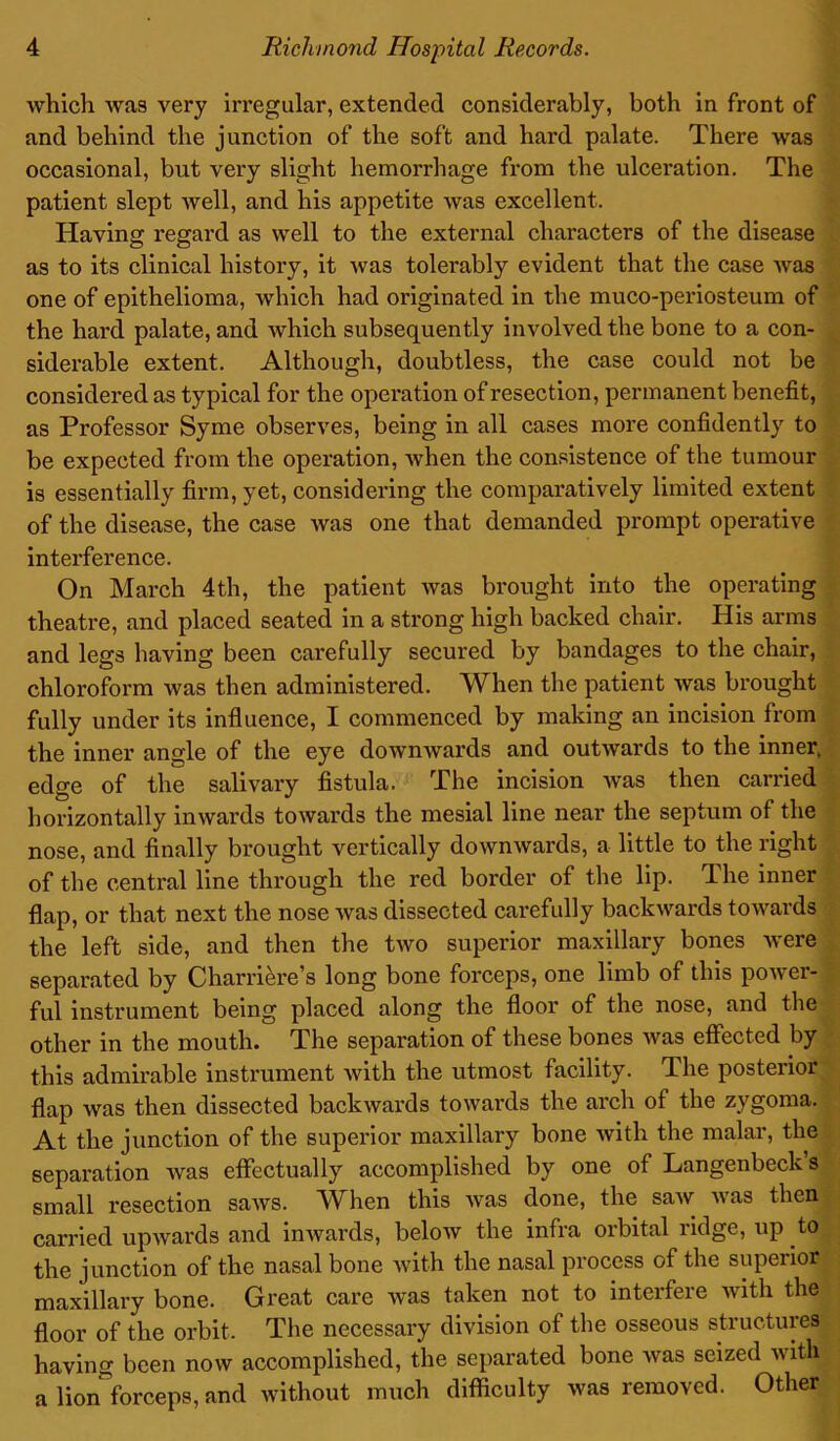 which was very irregular, extended considerably, both in front of and behind the junction of the soft and hard palate. There was occasional, but very slight hemorrhage from the ulceration. The patient slept well, and his appetite was excellent. Having regard as well to the external characters of the disease as to its clinical history, it was tolei’ably evident that the case was one of epithelioma, which had originated in the muco-periosteum of the hard palate, and which subsequently involved the bone to a con- siderable extent. Although, doubtless, the case could not be considered as typical for the operation of resection, permanent benefit, as Professor Syme observes, being in all cases more confidently to be expected from the operation, when the consistence of the tumour is essentially firm, yet, considering the comparatively limited extent of the disease, the case Avas one that demanded prompt operative interference. On March 4th, the patient tvas brought into the operating theatre, and placed seated in a strong high backed chair. His arms and legs having been carefully secured by bandages to the chair, chloroform Avas then administered. When the patient Avas brought fully under its influence, I commenced by making an incision from the inner angle of the eye dowmvards and outAvards to the inner, edge of the salivary fistula. The incision was then carried horizontally imvards toAvards the mesial line near the septum of the nose, and finally brought vertically doAvmvards, a little to the right of the central line through the red border of the lip. The inner flap, or that next the nose Avas dissected carefully backwards toAvards the left side, and then the tAvo superior maxillary bones Avere separated by Charri&re’s long bone forceps, one limb of this poAver- ful instrument being placed along the floor of the nose, and the other in the mouth. The separation of these bones Avas effected by this admirable instrument Avith the utmost facility. The posterior flap Avas then dissected backwards toAvai’ds the arch of the zygoma. At the junction of the superior maxillary bone Avith the malar, the separation Avas effectually accomplished by one of Langenbeck’s small resection saAVS. When this Avas done, the saAV Avas then carried upAArards and inAvards, beloAv the infra oibital lidge, up to the junction of the nasal bone Avith the nasal process of the superior maxillary bone. Great care Avas taken not to interfere Avith the floor of the orbit. The necessary division of the osseous structures having been now accomplished, the separated bone Avas seized Avith a lion forceps, and without much difficulty Avas removed. Other