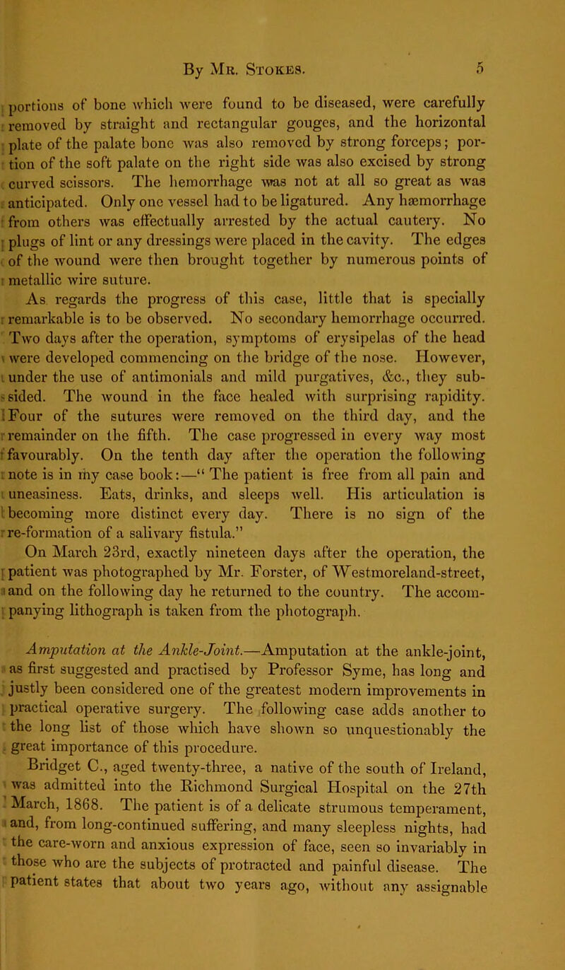 portions of bone which were found to be diseased, were carefully removed by straight and rectangular gouges, and the horizontal plate of the palate bone was also removed by strong forceps; por- tion of the soft palate on the right side was also excised by strong curved scissors. The hemorrhage was not at all so great as was anticipated. Only one vessel had to be ligatured. Any haemorrhage from others was effectually arrested by the actual cautery. No plugs of lint or any dressings were placed in the cavity. The edges of the wound were then brought together by numerous points of i metallic wire suture. As regards the progress of this case, little that is specially remarkable is to be observed. No secondary hemorrhage occurred. Two days after the operation, symptoms of erysipelas of the head \ were developed commencing on the bridge of the nose. However, under the use of antimonials and mild purgatives, &c., they sub- ' sided. The wound in the face healed with surprising rapidity. ;Four of the sutures were removed on the third day, and the r remainder on the fifth. The case progressed in every way most favourably. On the tenth day after the operation the following note is in my case book:—“ The patient is free from all pain and uneasiness. Eats, drinks, and sleeps well. His articulation is becoming more distinct every day. There is no sign of the re-formation of a salivary fistula.” On March 23rd, exactly nineteen days after the operation, the patient was photographed by Mr. Forster, of Westmoreland-street, land on the following day he returned to the country. The accom- i panying lithograph is taken from the photograph. Amputation at the AnJcle-Joint.—Amputation at the ankle-joint, as first suggested and practised by Professor Syme, has long and justly been considered one of the greatest modern improvements in practical operative surgery. The following case adds another to the long list of those which have shown so unquestionably the great importance of this procedure. Bridget C., aged twenty-three, a native of the south of Ireland, was admitted into the Richmond Surgical Hospital on the 27th March, 1868. The patient is of a delicate strumous temperament, and, from long-continued suffering, and many sleepless nights, had the care-worn and anxious expression of face, seen so invariably in those who are the subjects of protracted and painful disease. The patient states that about two years ago, without any assignable