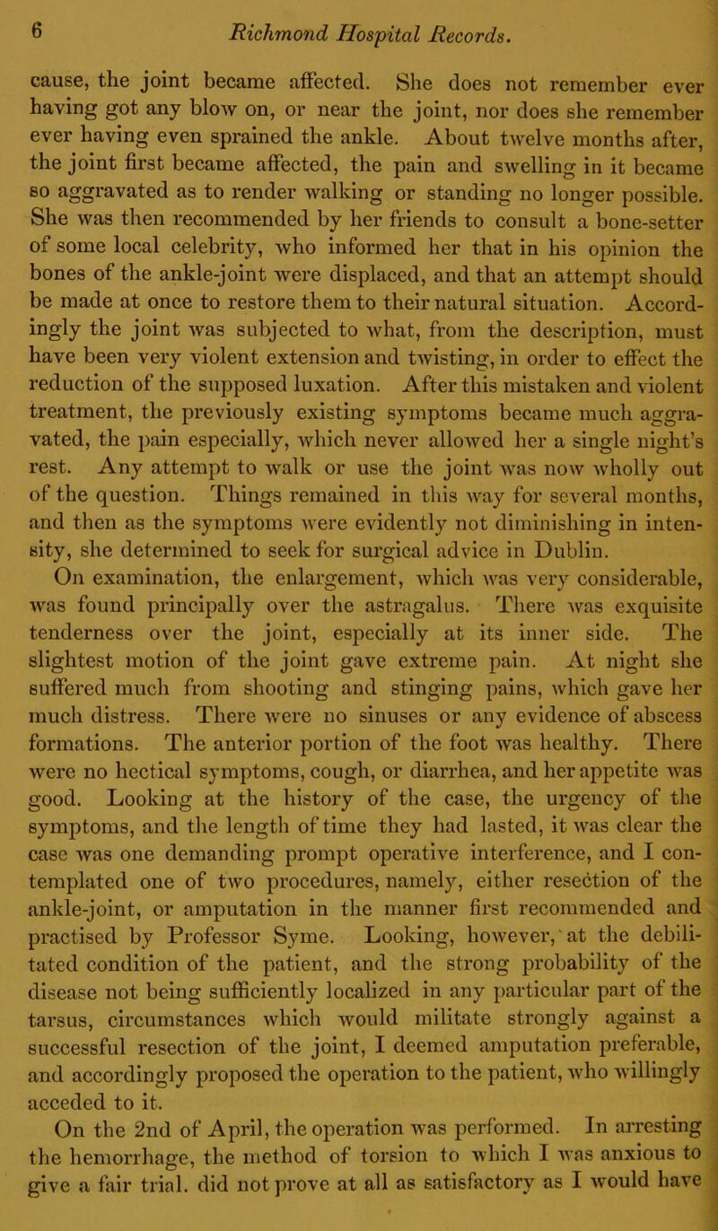 cause, the joint became affected. She does not remember ever having got any blow on, or near the joint, nor does she remember ever having even sprained the ankle. About twelve months after, the joint first became affected, the pain and swelling in it became so aggravated as to render walking or standing no longer possible. She was then recommended by her friends to consult a bone-setter of some local celebrity, who informed her that in his opinion the bones of the ankle-joint were displaced, and that an attempt should be made at once to restore them to their natural situation. Accord- ingly the joint was subjected to what, from the description, must have been very violent extension and twisting, in order to effect the reduction of the supposed luxation. After this mistaken and violent treatment, the previously existing symptoms became much aggra- vated, the pain especially, which never allowed her a single night’s rest. Any attempt to walk or use the joint was now wholly out of the question. Things remained in this way for several months, and then as the symptoms were evidently not diminishing in inten- sity, she determined to seek for surgical advice in Dublin. On examination, the enlargement, which was very considerable, was found principally over the astragalus. There was exquisite tenderness over the joint, especially at its inner side. The slightest motion of the joint gave extreme pain. At night she suffered much from shooting and stinging pains, which gave her much distress. There Avere no sinuses or any evidence of abscess formations. The anterior portion of the foot Avas healthy. There Avere no hectical symptoms, cough, or diarrhea, and her appetite Avas good. Looking at the history of the case, the urgency of the symptoms, and the length of time they had lasted, it was clear the case Avas one demanding prompt operative interference, and I con- templated one of tAVO procedures, namely, either resection of the ankle-joint, or amputation in the manner first recommended and practised by Professor Syme. Looking, however, at the debili- tated condition of the patient, and the strong probability of the disease not being sufficiently localized in any particular part of the tarsus, circumstances which Avould militate strongly against a successful resection of the joint, I deemed amputation preferable, and accordingly proposed the operation to the patient, Avho willingly acceded to it. On the 2nd of April, the operation was performed. In arresting the hemorrhage, the method of torsion to which I Avas anxious to give a fair trial, did not prove at all as satisfactory as I Avould have