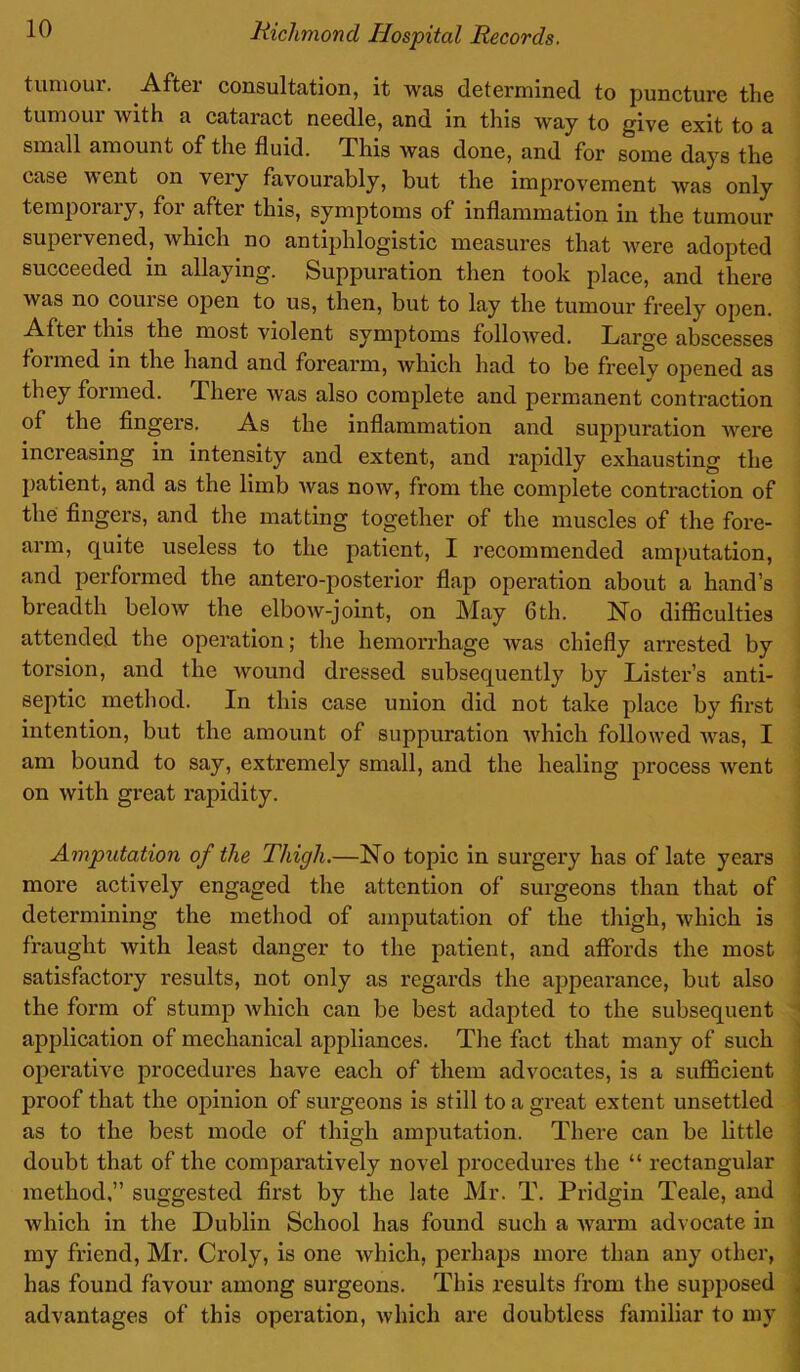 tumoiu. Aftei consultation, it was determined to puncture the tumour with a cataract needle, and in this Avay to give exit to a small amount of the fluid. This was done, and for some days the case went on very favourably, but the improvement was only temporary, for after this, symptoms of inflammation in the tumour supervened, which no antiphlogistic measures that Avere adopted succeeded in allaying. Suppuration then took place, and there Avas no coin se opeii to us, then, but to lay the tumour freely open. After this the most violent symptoms folloAved. Large abscesses foimed in the hand and forearm, which had to be freelv opened as they formed. There Avas also complete and permanent contraction of the fingers. As the inflammation and suppuration were increasing in intensity and extent, and rapidly exhausting the patient, and as the limb Avas noAV, from the complete contraction of the fingers, and the matting together of the muscles of the fore- arm, quite useless to the patient, I recommended amputation, and performed the antero-posterior flap operation about a hand’s breadth beloAv the elboAv-joint, on May 6th. No difficulties attended the operation; the hemorrhage Avas chiefly arrested by torsion, and the wound dressed subsequently by Lister’s anti- septic method. In this case union did not take place by first intention, but the amount of suppuration Avhich followed Avas, I am bound to say, extremely small, and the healing process Avent on Avith gi’eat rapidity. Amputation of the Thigh.—No topic in surgery has of late years more actively engaged the attention of surgeons than that of determining the method of amputation of the thigh, Avhich is fraught Avith least danger to the patient, and affords the most satisfactory results, not only as regards the appearance, but also the form of stump Avhich can be best adapted to the subsequent application of mechanical appliances. The fact that many of such operative procedures have each of them advocates, is a sufficient proof that the opinion of surgeons is still to a great extent unsettled as to the best mode of thigh amputation. There can be little doubt that of the comparatively novel procedures the “ rectangular method,” suggested first by the late Mr. T. Pridgin Teale, and Avhich in the Dublin School has found such a Avarm advocate in my friend, Mr. Croly, is one Avhich, perhaps more than any other, has found favour among surgeons. This results from the supposed advantages of this operation, Avhich are doubtless familiar to my