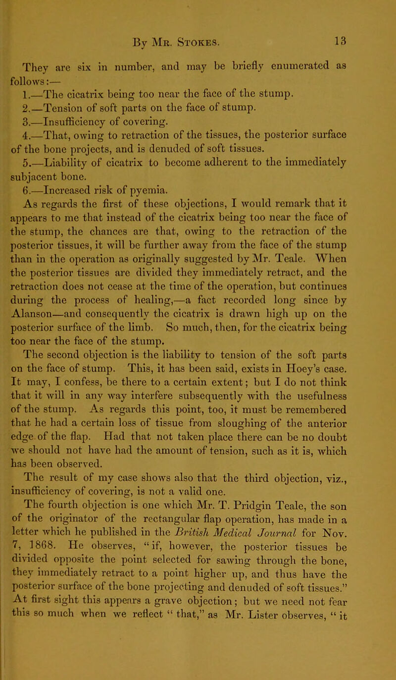 They are six in number, and may be briefly enumerated as follows:— 1. —The cicatrix being too near the face of the stump. 2. —Tension of soft parts on the face of stump. 3. —Insufficiency of covering. 4. —That, owing to retraction of the tissues, the posterior surface of the bone projects, and is denuded of soft tissues. 5. —Liability of cicatrix to become adherent to the immediately subjacent bone. 6. —Increased risk of pyemia. As regards the first of these objections, I would remark that it appears to me that instead of the cicatrix being too near the face of the stump, the chances are that, owing to the retraction of the posterior tissues, it will be further away from the face of the stump than in the operation as originally suggested by Mr. Teale. When the posterior tissues are divided they immediately retract, and the retraction does not cease at the time of the operation, but continues during the process of healing,—a fact recoi’ded long since by Alanson—and consequently the cicatrix is drawn high up on the posterior surface of the limb. So much, then, for the cicatrix being too near the face of the stump. The second objection is the liability to tension of the soft parts on the face of stump. This, it has been said, exists in Iloey’s case. It may, I confess, be there to a certain extent; but I do not think that it will in any way interfere subsequently with the usefulness of the stump. As regards this point, too, it must be remembered that he had a certain loss of tissue from sloughing of the anterior edge of the flap. Had that not taken place there can be no doubt we should not have had the amount of tension, such as it is, which has been observed. The result of my case shows also that the third objection, viz., insufficiency of covering, is not a valid one. The fourth objection is one which Mr. T. Pridgin Teale, the son of the originator of the rectangular flap operation, has made in a letter which he published in the British Medical Journal for Nov. 7, 1868. He observes, “if, however, the posterior tissues be divided opposite the point selected for sawing through the bone, they immediately retract to a point higher up, and thus have the posterior surface of the bone projecting and denuded of soft tissues.” At first sight this appears a grave objection; but we need not fear this so much when we reflect “ that,” as Mr. Lister observes, “ it