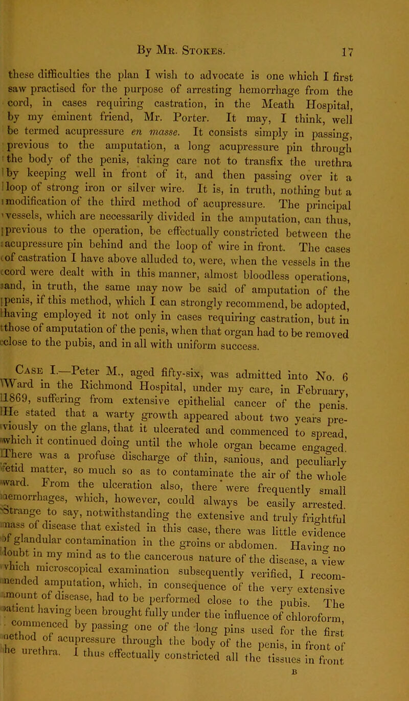 these difficulties the plan I wish to advocate is one which I first saw practised for the purpose of arresting hemorrhage from the cord, in cases requiring castration, in the Meath Hospital, by my eminent friend, Mr. Porter. It may, I think, well be termed acupressure en vicisse. It consists simply in passing, previous to the amputation, a long acupressure pin through the body of the penis, taking care not to transfix the urethra 1 by keeping well in front of it, and then passing over it a loop of strong iron or silver wire. It is, in truth, nothing hut, a i modification of the third method of acupressure. The principal -vessels, which are necessarily divided in the amputation, can thus, I previous to the operation, be effectually constricted between the i acupressure pin behind and the loop of wire in front. The cases ' of castration I have above alluded to, were, when the vessels in the .cord were dealt with in this manner, almost bloodless operations, :iand, in truth, the same may now be said of amputation of the i penis, if this method, which I can strongly recommend, be adopted, 1 having employed it not only in cases requiring castration, but in tthose of amputation of the penis, when that organ had to be removed 1 dose to the pubis, and in all with uniform success. Case I.—Peter M., aged fifty-six, was admitted into No. 6 inJl)e Richmond Hospital, under my care, in February, Ub69, suffering from extensive epithelial cancer of the penis. He stated that a warty growth appeared about two years pre- viously on the glans, that it ulcerated and commenced to spread which it continued doing until the whole organ became engaged! IThere was a profuse discharge of thin, sanious, and peculiarly retid matter, so much so as to contaminate the air of the whole wai . From the ulceration also, there were frequently small haemorrhages, which, however, could always be easily arrested ■'Strange to say, notwithstanding the extensive and truly frightful naS, of disease that.existed, in this case, there was little evidence ) glandular contamination in the groins or abdomen. Havino- no doubt in my mind as to the cancerous nature of the disease, a view ' vhicli microscopical examination subsequently verified, 1 recom- mended amputation, which, in consequence of the verv extensive -mount of disease, had to be performed close to the pubis The nt 1,avinS |jeen brought fully under the influence of chloroform . commeneed by passing one of the long pins used for the first r , rTTuvh;TK the body °f the I*™- “ a™ of e uiethra. I thus effectually constricted all the tissues in front