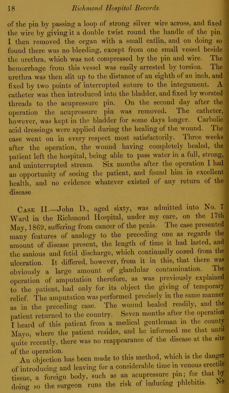 of the pin by passing a loop of strong silver wire across, and fixed the wire by giving it a double twist round the handle of the pin. I then removed the organ with a small catlin, and on doing so found there was no bleeding, except from one small vessel beside the urethra, which was not compressed by the pin and wire. The hemorrhage from this vessel was easily arrested by torsion. The urethra was then slit up to the distance of an eighth of an inch, and fixed by two points of interrupted suture to the integument. A catheter was then introduced into the bladder, and fixed by worsted threads to the acupressure pin. On the second day after the operation the acupressure pin was removed. The catheter, however, was kept in the bladder for some days longer. Carbolic acid dressings were applied during the healing of the wound. The case went on in every respect most satisfactorily. Three weeks after the operation, the wound having completely healed, the patient left the hospital, being able to pass water in a full, strong, and uninterrupted stream. Six months after the operation I had, an opportunity of seeing the patient, and found him in excellent health, and no evidence whatever existed of any return of the disease. Case II.—John D., aged sixty, was admitted into No. 7 j Ward in the Richmond Hospital, under my care, on the 17th May, 1869, suffering from cancer of the penis, lhe case presented , many features of analogy to the preceding one as regards the amount of disease present, the length of time it had lasted, and the sanious and fetid discharge, which continually oozed from the ulceration. It differed, however, from it in this, that there was obviously a large amount of glandular contamination. The operation of amputation therefore, as was previously explained to the patient, had only for its object the giving of temporary relief. The amputation was performed precisely in the same manner | as in the preceding case. The wound healed readily, and the patient returned to the country. Seven months after the operation I heard of this patient from a medical gentleman in the county Mayo, where the patient resides, and he informed me that unto ; quite recently, there was no reappearance of the disease at the site of the operation. . . . . 1 An objection has been made to this method, which is the dangefl of introducing and leaving for a considerable time in venous erectile tissue, a foreign body, sue!, as an acupressure pm; for that by doing so the surgeon runs the risk of inducing phlebitis.