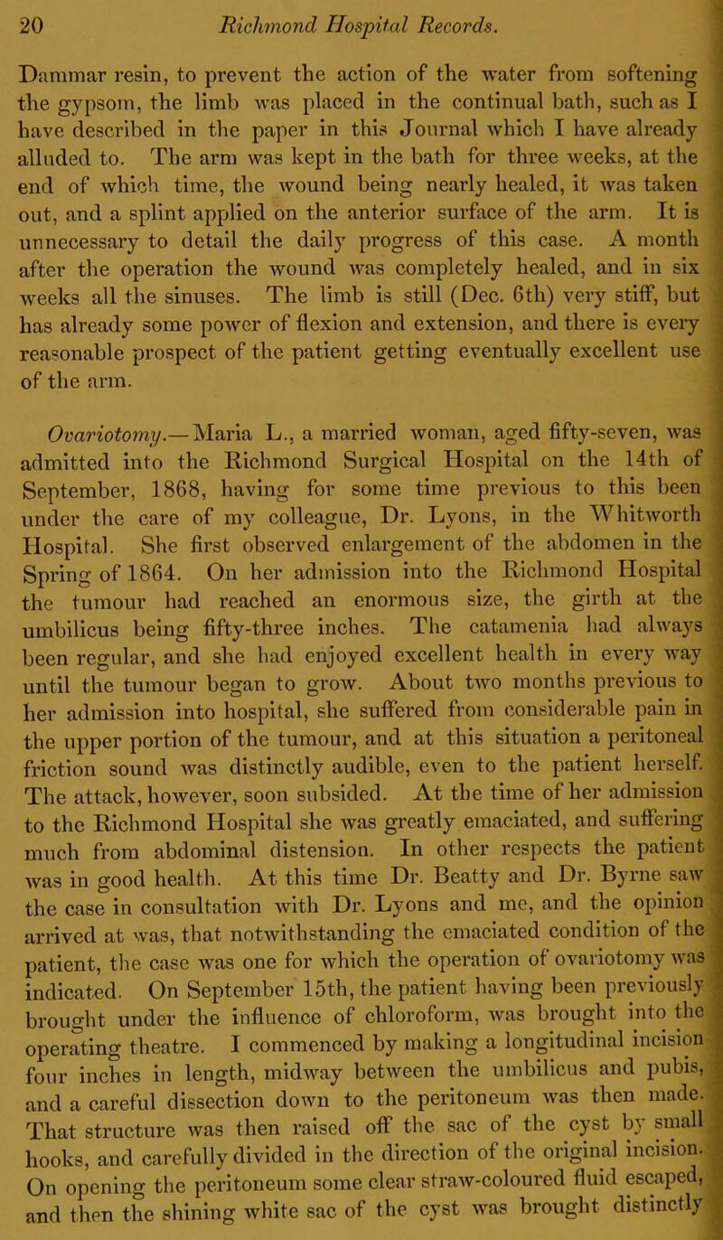 Dammar resin, to prevent the action of the water from softening the gypsom, the limb was placed in the continual bath, such as I have described in the paper in this Journal which I have already alluded to. The arm was kept in the bath for three weeks, at the end of which time, the wound being neatly healed, it was taken out, and a splint applied on the anterior surface of the arm. It is unnecessary to detail the daily progress of this case. A month after the operation the wound was completely healed, and in six weeks all the sinuses. The limb is still (Dec. 6th) very stifF, but has already some power of flexion and extension, and there is every reasonable prospect of the patient getting eventually excellent use of the arm. Ovariotomy.— Maria L., a married woman, aged fifty-seven, was admitted into the Bichmond Surgical Hospital on the 14th of , September, 1868, having for some time previous to this been under the care of my colleague, Dr. Lyons, in the Whitworth Hospital. She first observed enlargement of the abdomen in the Spring of 1864. On her admission into the Bichmond Hospital the tumour had reached an enormous size, the girth at the j umbilicus being fifty-three inches. The catamenia had always \ been regular, and she had enjoyed excellent health in every way until the tumour began to grow. About two months previous to her admission into hospital, she suffered from considerable pain in the upper portion of the tumour, and at this situation a peritoneal j friction sound was distinctly audible, even to the patient herself. The attack, however, soon subsided. At the time of her admission to the Bichmond Hospital she was greatly emaciated, and suffering j much from abdominal distension. In other respects the patient * was in good health. At this time Dr. Beatty and Dr. Byrne saw J the case in consultation with Dr. Lyons and me, and the opinion arrived at was, that notwithstanding the emaciated condition of the patient, the case was one for which the operation of ovariotomy was j indicated. On September 15th, the patient having been previously -j brought under the influence of chloroform, was brought into the :i operating theatre. I commenced by making a longitudinal incision 1 four inches in length, midway between the umbilicus and pubis, 1 and a careful dissection down to the peritoneum was then made, j That structure was then raised off the sac of the cyst by small 1 hooks, and carefully divided in the direction of the original incision. j On opening the peritoneum some clear straw-coloured fluid escaped, 1 and then the shining white sac of the cyst was brought distinctly |
