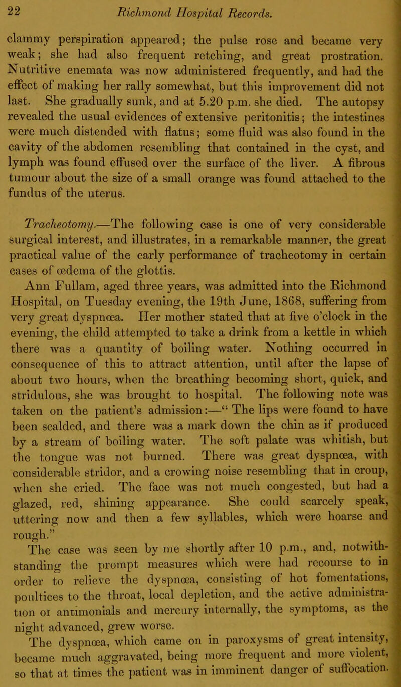 clammy perspiration appeared; the pulse rose and became very weak; she had also frequent retching, and great prostration. Nutritive enemata was now administered frequently, and had the effect of making her rally somewhat, but this improvement did not last. She gradually sunk, and at 5.20 p.m. she died. The autopsy revealed the usual evidences of extensive peritonitis; the intestines were much distended with flatus; some fluid was also found in the cavity of the abdomen resembling that contained in the cyst, and lymph was found effused over the surface of the liver. A fibrous tumour about the size of a small orange was found attached to the fundu3 of the uterus. Tracheotomy.—The following case is one of very considerable surgical interest, and illustrates, in a remarkable manner, the great practical value of the early performance of tracheotomy in certain cases of oedema of the glottis. Ann Fullam, aged three years, was admitted into the Richmond Hospital, on Tuesday evening, the 19th June, 1868, suffering from very great dyspnoea. Her mother stated that at five o’clock in the evening, the child attempted to take a drink from a kettle in which there was a quantity of boiling water. Nothing occurred in consequence of this to attract attention, until after the lapse of about two hours, when the breathing becoming short, quick, and stridulous, she was brought to hospital. The following note was taken on the patient’s admission:—“ The lips were found to have been scalded, and there was a mark down the chin as if produced by a stream of boiling water. The soft palate was whitish, but the tongue was not burned. There was great dyspnoea, with considerable stridor, and a crowing noise resembling that in croup, when she cried. The face was not much congested, but had a glazed, red, shining appearance. She could scarcely speak, uttering now and then a few syllables, which were hoarse and rough.” The case was seen by me shortly after 10 p.m., and, notwith- standing the prompt measures which were had recourse to in order to relieve the dyspnoea, consisting of hot fomentations, poultices to the throat, local depletion, and the active administra- tion or anumonials and mercury internally, the symptoms, as the night advanced, grew worse. The dyspnoea, which came on in paroxysms of great intensity, became much aggravated, being more frequent and more violent, so that at times the patient was in imminent danger of suffocation.