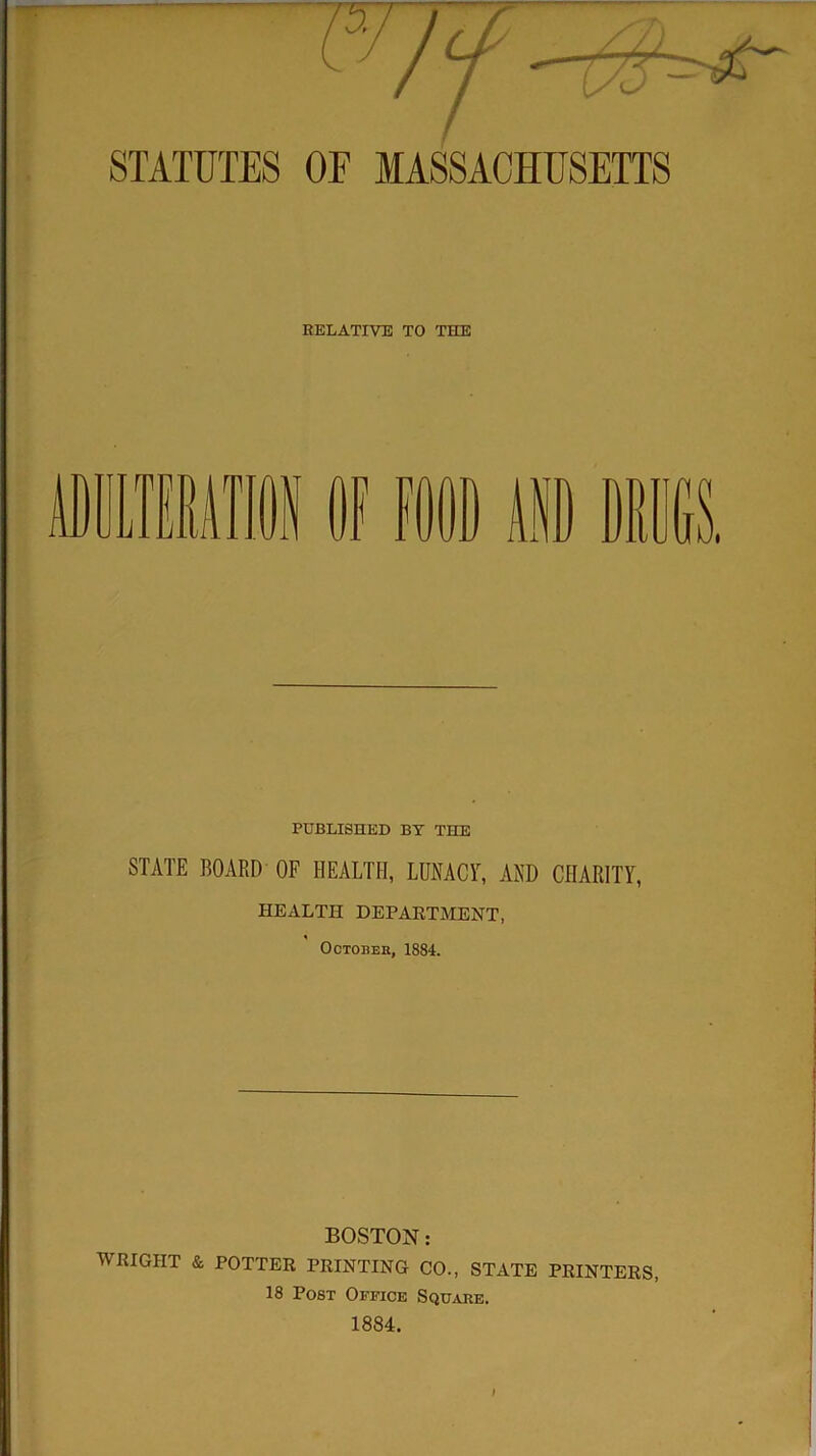 STATUTES OF MASSACHUSETTS RELATIVE TO THE PUBLISHED BY THE STATE BOARD OF HEALTH, LUNACY, AND CHARITY, HEALTH DEPARTMENT, October, 1884. BOSTON: WRIGHT & POTTER PRINTING CO., STATE PRINTERS, 18 Post Office Square. 1884.