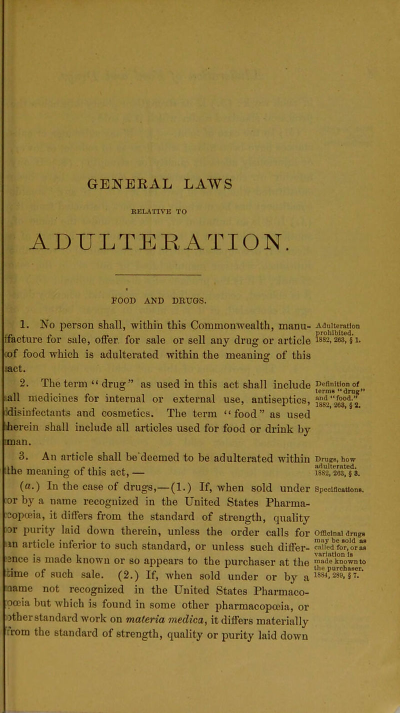 GENERAL LAWS RELATIVE TO ADULTERATION. FOOD AND DRUGS. 1. No person shall, within this Commonwealth, manu- Adulteration ffacture for sale, offer for sale or sell any drug or article 1882,203, § 1. tof food which is adulterated within the meaning of this ;iact. 2. The term “ drug ” as used in this act shall include Definition of . . ° term* “drug all medicines for internal or external use, antiseptics, Idisinfectauts and cosmetics. The term “food” as used herein shall include all articles used for food or drink by :man. 3. An article shall be deemed to be adulterated within DrugB, how (the meaning of this act, — lm'Ieaf/s. (a.) In the case of drugs,—(1.) If, when sold under Specifications, or by a name recognized in the United States Pharma- copoeia, it differs from the standard of strength, quality Dr purity laid down therein, unless the order calls for Officinal drugs in aiticle inferior to such standard, or unless such differ- called for, or as -nee is made known or so appears to the purchaser at the made known to ame of such sale. (2.) If, when sold under or by a 1884- 28°-57- aame not recognized in the United States Pharmaco- poeia but which is found in some other pharmacopoeia, or Dther standard work on materia medica, it differs materially from the standard of strength, quality or purity laid down