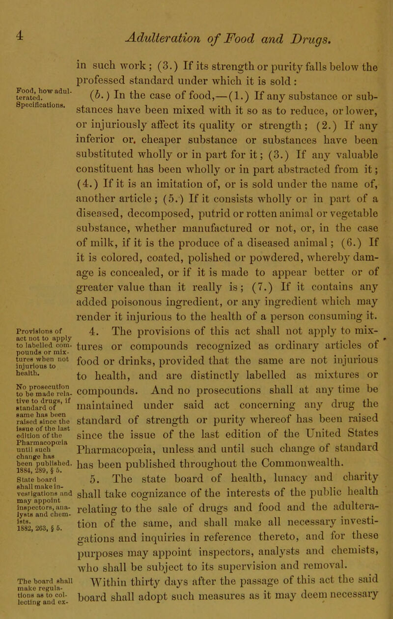 Food, how adul- terated. Specifications. Provisions of act not to apply to labelled com- pounds or mix- tures when not injurious to health. No prosecution to be made rela- tive to drugB, if standard of same has been raised since the issue of the last edition of the Pharmacopceia until such change has been published. 1884, 289, § 5. State board shall make in- vestigations and may nppoint inspectors, ana- lysts and chem- ists. 1882, 263, § 6. The board shall make regula- tions as to col- lecting and ex- Adulteration of Food and Drugs. in such work ; (3.) If its strength or purity falls below the professed standard under which it is sold : 0b.) In the case of food,—(1.) If any substance or sub- stances have been mixed with it so as to reduce, or lower, or injuriously affect its quality or strength; (2.) If any inferior or. cheaper substance or substances have been substituted wholly or in part for it; (3.) If any valuable constituent has been wholly or in part abstracted from it; (4.) If it is an imitation of, or is sold under the name of, another article; (5.) If it consists wholly or in part of a diseased, decomposed, putrid or rotten animal or vegetable substance, whether manufactured or not, or, in the case of milk, if it is the produce of a diseased animal; (6.) If it is colored, coated, polished or powdered, wherebj^ dam- age is concealed, or if it is made to appear better or of greater value than it really is; (7.) If it contains any added poisonous ingredient, or any ingredient which may render it injurious to the health of a person consuming it. 4. The provisions of this act shall not apply to mix- tures or compounds recognized as ordinary articles of food or drinks, provided that the same are not injurious to health, and are distinctly labelled as mixtures or compounds. And no prosecutions shall at any time be maintained under said act concerning any drug the standard of strength or purity whereof has been raised since the issue of the last edition of the United States Pharmacopoeia, unless and until such change of standard has been published throughout the Commonwealth. 5. The state board of health, lunacy and charity shall take cognizance of the interests of the public health relating to the sale of drugs and food and the adultera- tion of the same, and shall make all necessary investi- gations and inquiries in reference thereto, and for these purposes may appoint inspectors, analysts and chemists, who shall be subject to its supervision and removal. Within thirty days after the passage of this act the said board shall adopt such measures as it may deem necessary