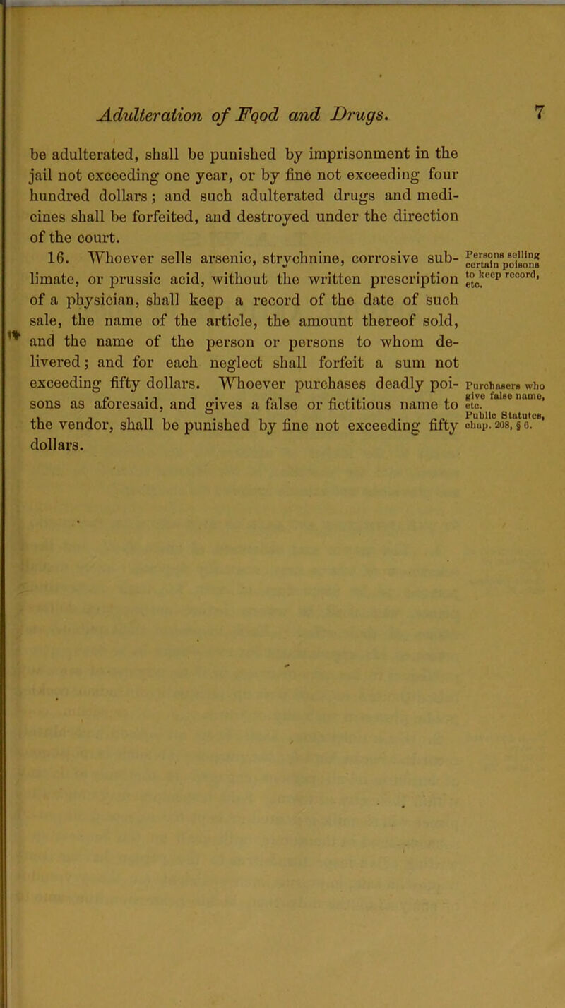 be adulterated, shall be punished by imprisonment in the jail not exceeding one year, or by fine not exceeding four hundred dollars; and such adulterated drugs and medi- cines shall be forfeited, and destroyed under the direction of the court. 16. Whoever sells arsenic, strychnine, corrosive sub- limate, or prussic acid, without the written prescription of a physician, shall keep a record of the date of such sale, the name of the article, the amount thereof sold, and the name of the person or persons to whom de- livered ; and for each neglect shall forfeit a sum not exceeding fifty dollars. Whoever purchases deadly poi- sons as aforesaid, and gives a false or fictitious name to dollars. Persons selling certain poisons to keep record, etc. Purchasers who give false name, etc. Public Statutes,