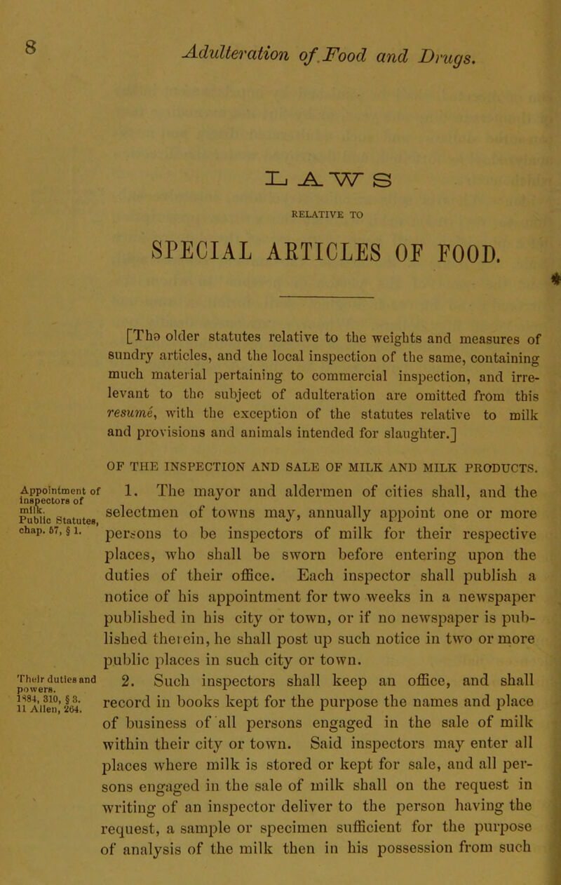 Xj .A. W S RELATIVE TO SPECIAL ARTICLES OF FOOD. [Tho older statutes relative to the weights and measures of sundry articles, and the local inspection of the same, containing much material pertaining to commercial inspection, and irre- levant to the subject of adulteration are omitted from this resume, with the exception of the statutes relative to milk and provisions and animals intended for slaughter.] OF THE INSPECTION AND SALE OF MILK AND MILK PRODUCTS. Appointment of inspectors of milk. Public Statutes, chap. 67, § 1. Their duties and powers. 1S84, 310, §3. 11 Allen, 264. 1. The mayor and aldermen of cities shall, and the selectmen of towns may, annually appoint one or more persons to be inspectors of milk for their respective places, who shall be sworn before entering upon the duties of their office. Each inspector shall publish a notice of his appointment for two weeks in a newspaper published in his city or town, or if no newspaper is pub- lished therein, he shall post up such notice in two or more public places in such city or town. 2. Such inspectors shall keep an office, and shall record in books kept for the purpose the names and place of business of all persons engaged in the sale of milk within their cit}r or town. Said inspectors may enter all places where milk is stored or kept for sale, and all per- sons engaged in the sale of milk shall on the request in writing of an inspector deliver to the person having the request, a sample or specimen sufficient for the purpose of analysis of the milk then in his possession from such