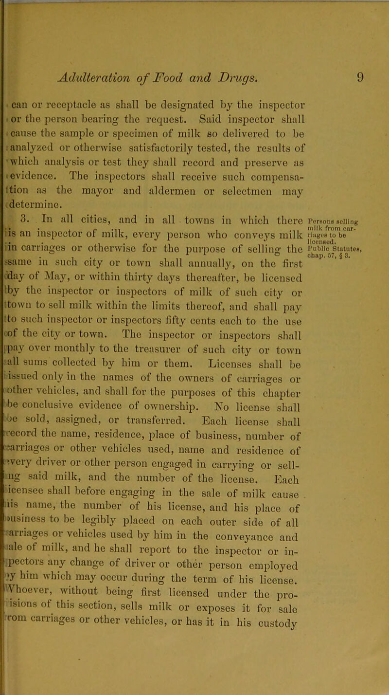 can or receptacle as shall be designated by the inspector or the person bearing the request. Said inspector shall cause the sample or specimen of milk so delivered to be analyzed or otherwise satisfactorily tested, the results of 'which analysis or test they shall record and preserve as i evidence. The inspectors shall receive such compensa- tion as the mayor and aldermen or selectmen may determine. 3. In all cities, and in all towns in which there iis an inspector of milk, every person who conveys milk in carriages or otherwise for the purpose of selling the >same in such city or town shall annually, on the first May ot May, or within thirty days thereafter, be licensed by the inspector or inspectors of milk of such city or ttown to sell milk within the limits thereof, and shall pay Ito such inspector or inspectors fifty cents each to the use of the city or town. The inspector or inspectors shall ppay over monthly to the treasurer of such city or town all sums collected by him or them. Licenses shall be issued only in the names of the owners of carriages or other vehicles, and shall for the purposes of this chapter be conclusive evidence of ownership. No license shall be sold, assigned, or transferred. Each license shall rrecord the name, residence, place ot business, number of carriages or other vehicles used, name and residence of ,very driver or other person engaged in carrying or sell- ing said milk, and the number of the license. Each icensce shall before engaging in the sale of milk cause us name, the number of his license, and his place of msiness to be legibly placed on each outer side of all carriages or vehicles used by him in the conveyance and ale ot milk, and he shall report to the inspector or in- pectois any change of driver or other person employed •y him which may occur during the term of his license. \ hoever, without being first licensed under the pro- isions of. this section, sells milk or exposes it for sale i rom carriages or other vehicles, or has it in his custody Persons selling milk from car- riages to be licensed. Public Statutes,