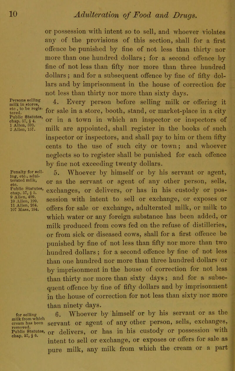 Pprsons selling milk in stores, etc , to be regis- tered. Public Statutes, chap. 57, § 4. 1 Allen, 593. 2 Allen, 157. Penalty for sell- ing, etc., adul- terated milk, etc. Public Statutes, chap. 57, § 5. 9 Allen, 499. 10 Allen, 199. 11 Allen, 264. 107 Mass. 194. for selling milk from which cream has been removed. Public Statutes, chap. 57, J 6. Adulteration of Food and Drugs. or possession with intent so to sell, and whoever violates any of the provisions of this section, shall for a first offence be punished by fine of not less than thirty nor more than one hundred dollars; for a second offence by fine of not less than fifty nor more than three hundred dollars ; and for a subsequent offence by fine of fifty dol- lars and by imprisonment in the house of correction for not less than thirty nor more than sixty days. 4. Every person before selling milk or offering it for sale in a store, booth, stand, or market-place in a city or in a town in which an inspector or inspectors of milk are appointed, shall register in the books of such inspector or inspectors, and shall pay to him or them fifty cents to the use of such city or town; and whoever neglects so to register shall be punished for each offence by fine not exceeding twenty dollars. 5. Whoever b}^ himself or by his servant or agent, or as the servant or agent of any other person, sells, exchanges, or delivers, or has in his custody or pos- session with intent to sell or exchange, or exposes or offers for sale or exchange, adulterated milk, or milk to which water or any foreign substance has been added, or milk produced from cows fed on the refuse of distilleries, or from sick or diseased cows, shall for a first offence be punished by fine of not less than fifty nor more than two hundred dollars; for a second offence by fine of not less than one hundred nor more than three hundred dollars or by imprisonment in the house of correction for not less than thirty nor more than sixty days; and for a subse- quent offence by fine of fifty dollars and by imprisonment in the house of correction for not less than sixty nor more than ninety days. 6. Whoever by himself or by his servant or as the servant or agent of any other person, sells, exchanges, or delivers, or has in his custody or possession with intent to sell or exchange, or exposes or offers for sale as pure milk, any milk from which the cream or a part