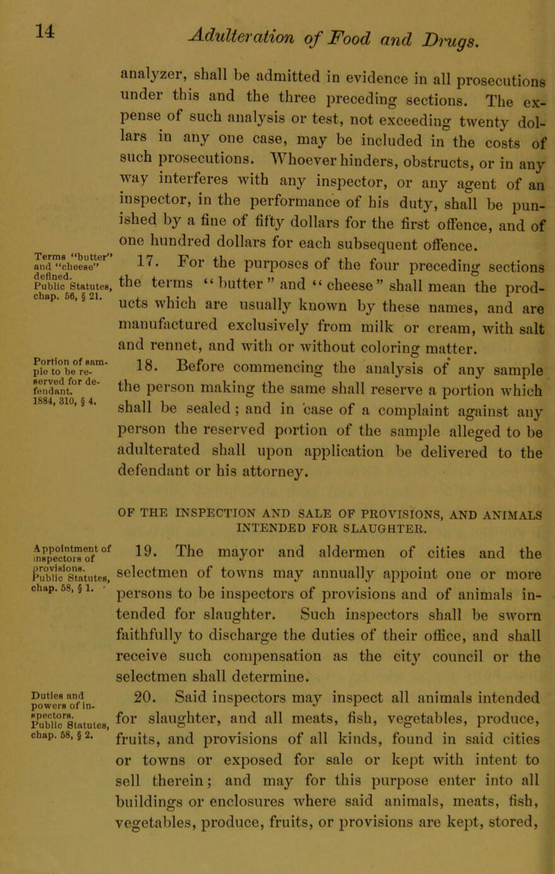 Terms “butter’’ and cheese’’ defined. Public Statutes, chap. 56, § 21. Portion of sam- ple to be re- served for de- fendant. 1884, 310, § 4. Appointment of inspectors of provisions. Public Statutes, chap. 58, § 1. • Duties and powers of in- spectors. Public Statutes, chap. 58, § 2, Adulteration of Food and Drugs. analyzer, shall be admitted in evidence in all prosecutions under this and the three preceding sections. The ex- pense of such analysis or test, not exceeding twenty dol- lars in any one case, may be included in the costs of such prosecutions. AY hoever hinders, obstructs, or in any way interferes with any inspector, or any agent of an inspector, in the performance of his duty, shall be pun- ished by a fine of fifty dollars for the first offence, and of one hundred dollars for each subsequent offence. 17. For the purposes of the four preceding sections the terms “ butter” and “ cheese” shall mean the prod- ucts which are usually known by these names, and are manufactured exclusively from milk or cream, with salt and rennet, and with or without coloring matter. 18. Before commencing the analysis of any sample the person making the same shall reserve a portion which shall be sealed; and in case of a complaint against any person the reserved portion of the sample alleged to be adulterated shall upon application be delivered to the defendant or his attorney. OF THE INSPECTION AND SALE OF PROVISIONS, AND ANIMALS INTENDED FOR SLAUGHTER. 19. The mayor and aldermen of cities and the selectmen of towns may annually appoint one or more persons to be inspectors of provisions and of animals in- tended for slaughter. Such inspectors shall be sworn faithfully to discharge the duties of their office, and shall receive such compensation as the city council or the selectmen shall determine. 20. Said inspectors may inspect all animals intended for slaughter, and all meats, fish, vegetables, produce, fruits, and provisions of all kinds, found in said cities or towns or exposed for sale or kept with intent to sell therein; and may for this purpose enter into all buildings or enclosures where said animals, meats, fish, vegetables, produce, fruits, or provisions are kept, stored,