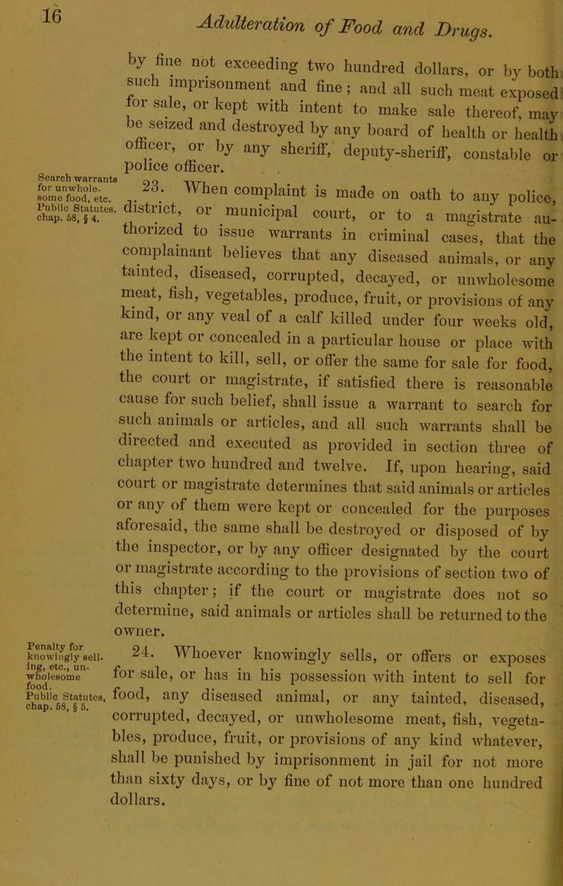 Search warrants for unwhole by fine not exceeding two hundred dollars, or by both such imprisonment and fine; and all such meat exposed for sale, or kept with intent to make sale thereof, may be seized and destroyed by any board of health or health o cer, or by any sheriff, deputy-sheriff, constable or police officer. 23. When complaint is made on oath to any police _ • • 1 J L 5 some rood, etc. A tu any police. SSWE- ‘lstnct’ or .munioiPal <=ourt, or to a magistrate au- thorized to issue warrants in criminal cases, that the complainant believes that any diseased animals, or any tainted, diseased, corrupted, decayed, or unwholesome meat, fish, vegetables, produce, fruit, or provisions of any kind, or any veal of a calf killed under four weeks old, are kept or concealed in a particular house or place with Hie intent to kill, sell, or offer the same for sale for food, the court or magistrate, if satisfied there is reasonable cause for such belief, shall issue a warrant to search for such animals or articles, and all such warrants shall be directed and executed as provided in section three of chapter two hundred and twelve. If, upon hearing, said court or magistrate determines that said animals or articles oi any of them were kept or concealed for the purposes afoiesaid, the same shall be destroyed or disposed of by the inspector, or by any officer designated by the court or magistrate according to the provisions of section two of this chapter; if the court or magistrate does not so determine, said animals or articles shall be returned to the owner. 24. Whoever knowingly sells, or offers or exposes for sale, or has in his possession with intent to sell for Puwic smuaes, food, any diseased animal, or any tainted, diseased, chap. 58, § 5. , ^ corrupted, decayed, or unwholesome meat, fish, vegeta- bles, produce, fruit, or provisions of any kind whatever, shall be punished by imprisonment in jail for not more than sixty days, or by fine of not more than one hundred dollars. Penalty for knowingly sell- ing, etc., un- wholesome