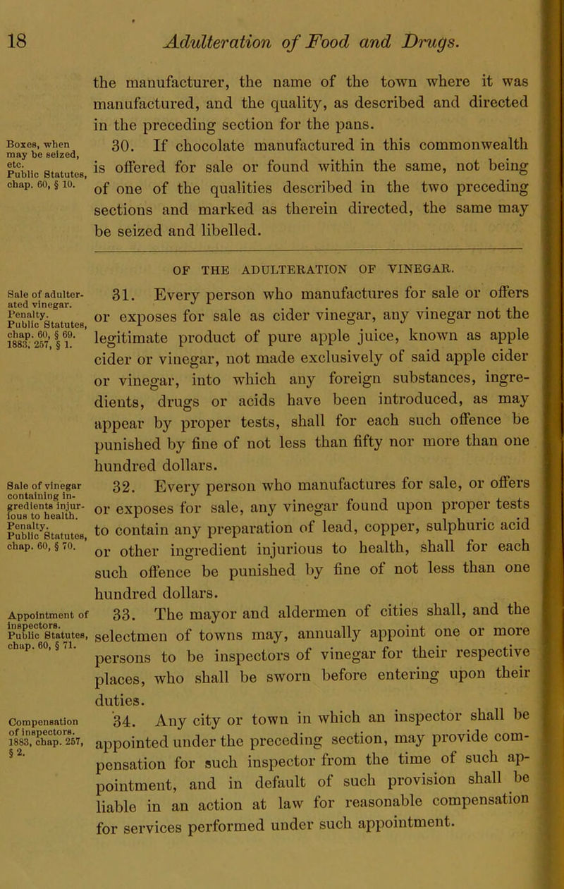 Boxes, when may he seized, 6tc. Public Statutes, chap. 60, § 10. Sale of adulter- ated vinegar. Penalty. Public Statutes, chap. 60, § 69. 1883, 257, § 1. Sale of vinegar containing in- gredients injur- ious to health. Penalty. Public Statutes, chap. 60, § 70. Appointment of inspectors. Public Statutes, chap. 60, § 71. Compensation of inspectors. 1883, chap. 257, §2. the manufacturer, the name of the town where it was manufactured, and the quality, as described and directed in the preceding section for the pans. 30. If chocolate manufactured in this commonwealth is offered for sale or found within the same, not being of one of the qualities described in the two preceding sections and marked as therein directed, the same may be seized and libelled. OF THE ADULTERATION OF VINEGAR. 31. Every person who manufactures for sale or offers or exposes for sale as cider vinegar, any vinegar not the legitimate product of pure apple juice, known as apple cider or vinegar, not made exclusively of said apple cider or vinegar, into which any foreign substances, ingre- dients, drugs or acids have been introduced, as may appear by proper tests, shall for each such oflence be punished by fine of not less than fifty nor more than one hundred dollars. 32. Every person who manufactures for sale, or offers or exposes for sale, any vinegar found upon proper tests to contain any preparation of lead, copper, sulphuric acid or other ingredient injurious to health, shall for each such offence be punished by fine of not less than one hundred dollars. 33. The mayor and aldermen of cities shall, and the selectmen of towns may, annually appoint one or more persons to be inspectors of vinegar for their respective places, who shall be sworn before entering upon their duties. 34. Any city or town in which an inspector shall be appointed under the preceding section, may provide com- pensation for such inspector from the time of such ap- pointment, and in default of such provision shall be liable in an action at law for reasonable compensation for services performed under such appointment.