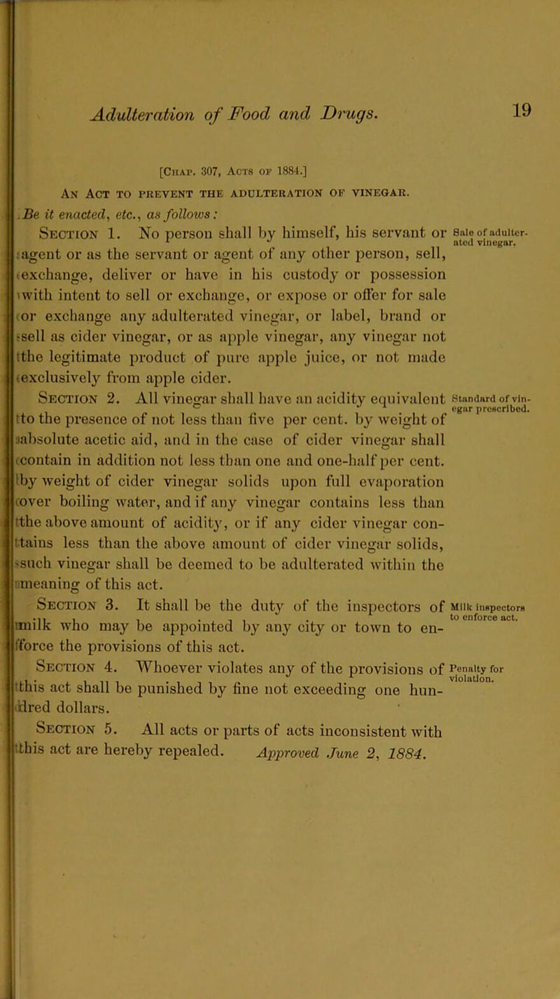 [Chap. 307, Acts or 1884.] An Act to prevent the adulteration of vinegar. Be it enacted, etc., as follows: Section 1. No person shall by himself, his servant or ;agent or as the servant or agent of any other person, sell, (exchange, deliver or have in his custody or possession ■ with intent to sell or exchange, or expose or offer for sale or exchange any adulterated vinegar, or label, brand or fsell as cider vinegar, or as apple vinegar, any vinegar not (the legitimate product of pure apple juice, or not made (exclusively from apple cider. Section 2. All vinegar shall have an acidity equivalent tto the presence of not less than five per cent, by weight of aabsolute acetic aid, and in the case of cider vinegar shall (.contain in addition not less than one and one-half per cent. 1 by weight of cider vinegar solids upon full evaporation (Over boiling water, and if any vinegar contains less than tthe above amount of acidity, or if any cider vinegar con- tains less than the above amount of cider vinegar solids, >such vinegar shall be deemed to be adulterated within the imeaning of this act. Section 3. It shall be the duty of the inspectors of imilk who may be appointed by any city or town to en- force the provisions of this act. Section 4. Whoever violates any of the provisions of 'this act shall be punished by fine not exceeding one hun- ddred dollars. Section 5. All acts or parts of acts inconsistent with .ttbis act are hereby repealed. Approved June 2, 1884. Sale of adulter- ated vinegar. Standard of vin- egar prescribed. Milk inspectors to enforce act. Penalty for violation.