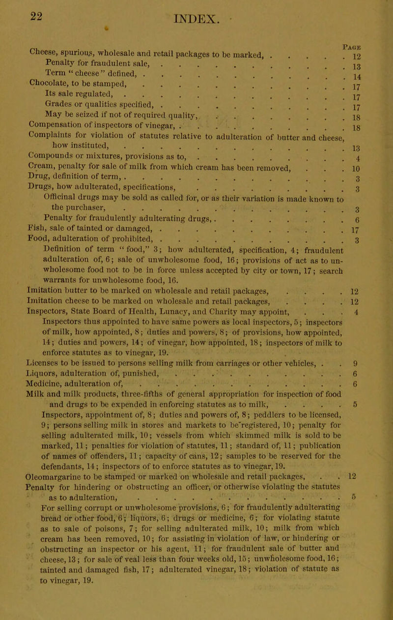% INDEX. Cheese, spurious, wholesale and retail packages to be marked 12 Penalty for fraudulent sale, 13 Term “ cheese ” defined, ^ Chocolate, to be stamped, yj Its sale regulated, U Grades or qualities specified yj May be seized if not of required quality,. 18 Compensation of inspectors of vinegar, . . 18 Complaints for violation of statutes relative to adulteration of butter and cheese, how instituted, 13 Compounds or mixtures, provisions as to, Cream, penalty for sale of milk from which cream has been removed, . . .10 Drug, definition of term, Drugs, how adulterated, specifications, Officinal drugs may be sold as called for, or as their variation is made known to the purchaser, Penalty for fraudulently adulterating drugs, 6 Fish, sale of tainted or damaged, Food, adulteration of prohibited, 3 Definition of term “food,” 3; how adulterated, specification, 4; fraudulent adulteration of, 6; sale of unwholesome food, 16; provisions of act as to un- wholesome food not to be in force unless accepted by city or town, 17; search warrants for unwholesome food, 16. Imitation butter to be marked on wholesale and retail packages, .... 12 Imitation cheese to be marked on wholesale and retail packages, . . . .12 Inspectors, State Board of Health, Lunacy, and Charity may appoint, ... 4 Inspectors thus appointed to have same powers as local inspectors, 5; inspectors of milk, how appointed, 8; duties and powers, 8; of provisions, how appointed, 14; duties and powers, 14; of vinegar, how appointed, 18; inspectors of milk to enforce statutes as to vinegar, 19. Licenses to be issued to persons selling milk from carriages or other vehicles, . . 9 Liquors, adulteration of, punished, . . 6 Medicine, adulteration of, 6 Milk and milk products, three-fifths of general appropriation for inspection of food and drugs to be expended in enforcing statutes as to milk, .... 5 Inspectors, appointment of, 8; duties and powers of, 8; peddlers to be licensed, 9; persons selling milk in stores and markets to be'registered, 10; penalty for selling adulterated milk, 10; vessels from which skimmed milk is sold to be marked, 11; penalties for violation of statutes, 11; standard of, 11; publication of names of offenders, 11; capacity of cans, 12; samples to be reserved for the defendants, 14; inspectors of to enforce statutes as to vinegar, 19. Oleomargarine to be stamped or marked on wholesale and retail packages, . . 12 Penalty for hindering or obstructing an officer, or otherwise violating the statutes as to adulteration, ' 5 For selling corrupt or unwholesome provisions, 6; for fraudulently adulterating bread or other food, 6; liquors, 6; drugs or medicine, 6; for violating statute as to sale of poisons, 7; for selling adulterated milk, 10; milk from which cream has been removed, 10; for assisting in violation of law, or hindering or obstructing an inspector or his agent, 11; for fraudulent sale of butter and cheese, 13; for sale of veal less than four weeks old, 15; unwholesome food, 16; tainted and damaged fish, 17; adulterated vinegar, 18; violation of statute as to vinegar, 19.