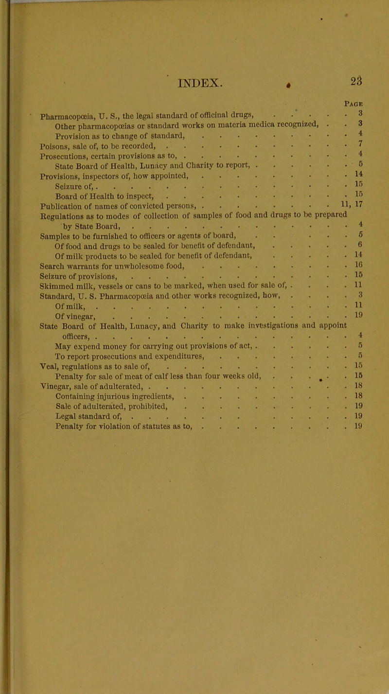 « Page Pharmacopoeia, U. S., the legal standard of officinal drugs 3 Other pharmacopoeias or standard works on materia medica recognized, . . 3 Provision as to change of standard 4 Poisons, sale of, to be recorded 7 Prosecutions, certain provisions as to, 4 State Board of Health, Lunacy and Charity to report 5 Provisions, inspectors of, how appointed I4 Seizure of, 45 Board of Health to inspect lr’ Publication of names of convicted persons, 11, 17 Regulations as to modes of collection of samples of food and drugs to be prepared by State Board, 4 Samples to be furnished to officers or agents of board, . . ... 6 Of food and drugs to be sealed for benefit of defendant, 6 Of milk products to bo sealed for benefit of defendant, 14 Search warrants for unwholesome food 16 Seizure of provisions, 15 Skimmed milk, vessels or cans to be marked, when used for sale of, . . . .11 Standard, U. S. Pharmacopoeia and other works recognized, how, .... 3 Of milk, 11 Of vinegar, 19 State Board of Health, Lunacy, and Charity to make investigations and appoint officers, 4 May expend money for carrying out provisions of act, 5 To report prosecutions and expenditures 5 Veal, regulations as to sale of, 15 Penalty for sale of meat of calf less than four weeks old, . . . m ■ .15 Vinegar, sale of adulterated, 13 Containing injurious ingredients, 18 Sale of adulterated, prohibited, 19 Legal standard of, 19 Penalty for violation of statutes as to 19