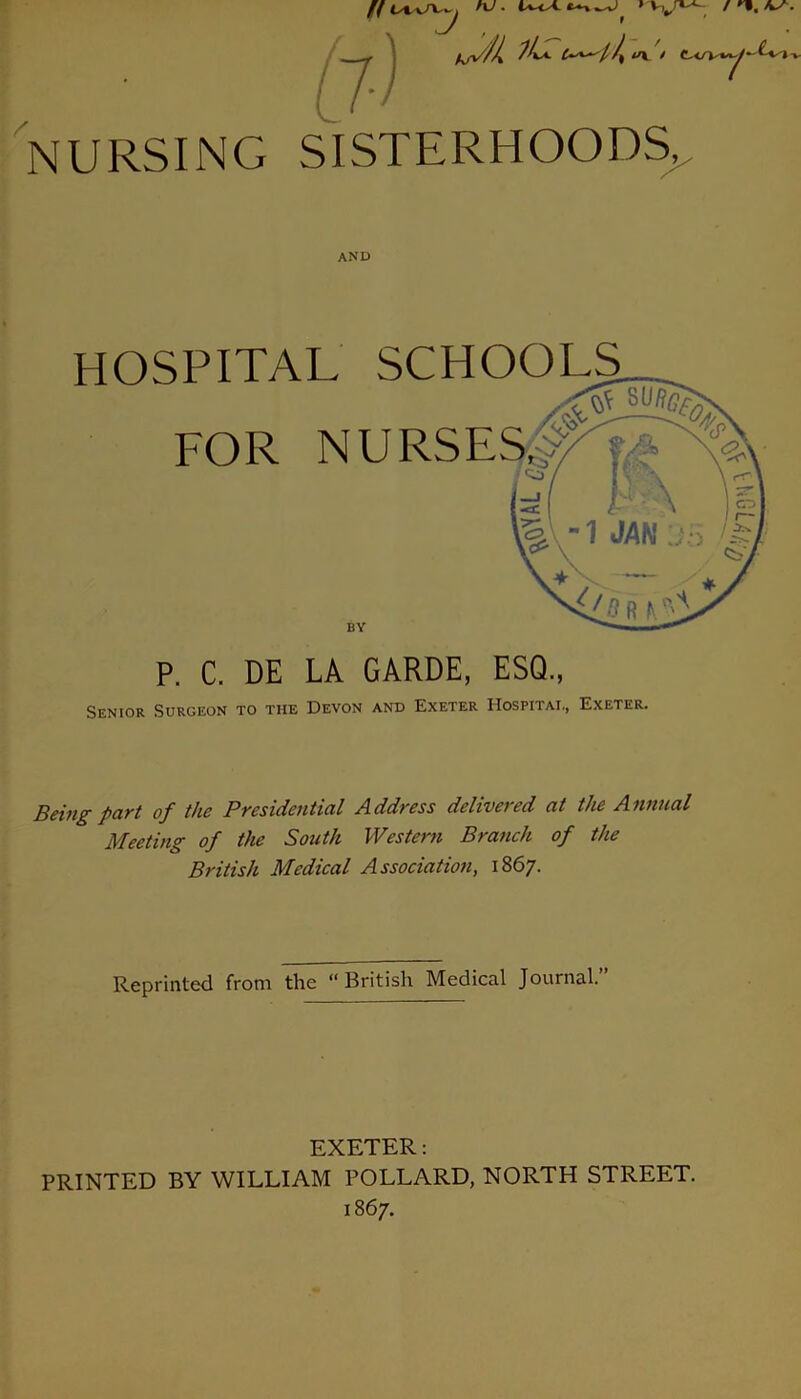 tW> /,y* x j » v. 7) NURSING SISTERHOODS, Senior Surgeon to the Devon and Exeter Hospital, Exeter. Being part of the Presidential Address delivered at the Annual Meeting of the South Western Branch of the British Medical Association, 1867. Reprinted from the “British Medical Journal.” AND HOSPITAL SCHOOLS FOR NURSES BY P. C. DE LA GARDE, ESQ. EXETER: PRINTED BY WILLIAM POLLARD, NORTH STREET. 1867.