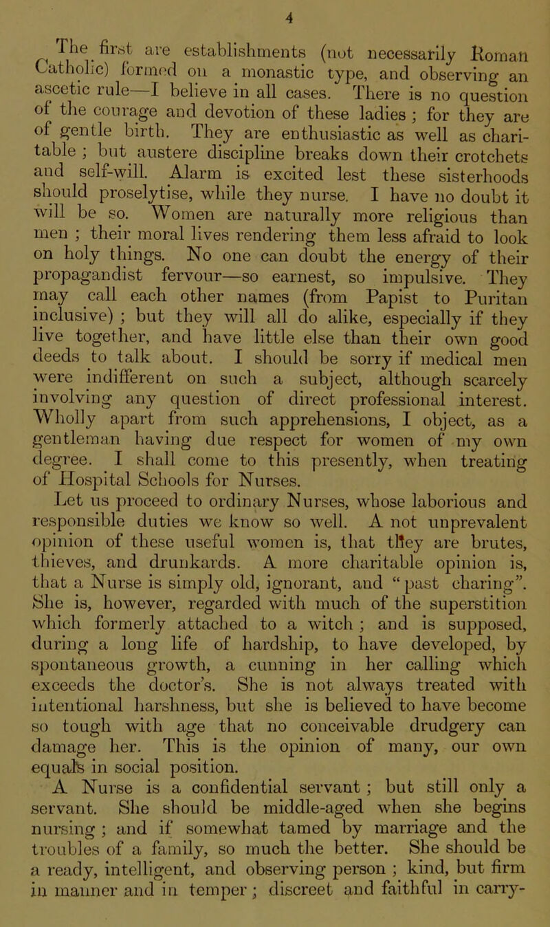 Tl'e first are establishments (not necessarily Komatl Cathohc) formed on a monastic type, and observing an ascetic rule—I believe in all cases. There is no question ol the courage and devotion of these ladies ; for they are of gentle birth. They are enthusiastic as well as chari- table ; but austere discipline breaks down their crotchets and self-will. Alarm is excited lest these sisterhoods should proselytise, while they nurse. I have no doubt it will be so. Women are naturally more religious than men ; their moral lives rendering them less afraid to look on holy things. No one can doubt the energy of their propagandist fervour—so earnest, so impulsive. They may call each other names (from Papist to Puritan inclusive) ; but they will all do alike, especially if they live together, and have little else than their own good deeds to talk about. I should be sorry if medical men were indifferent on such a subject, although scarcely involving any question of direct professional interest. Wholly apart from such apprehensions, I object, as a gentleman having due respect for women of my own degree. I shall come to this presently, when treating of Hospital Schools for Nurses. Let us proceed to ordinary Nurses, whose laborious and responsible duties we know so well. A not unprevalent opinion of these useful women is, that tlley are brutes, thieves, and drunkards. A more charitable opinion is, that a Nurse is simply old, ignorant, and “past charing”. She is, however, regarded with much of the superstition which formerly attached to a witch ; and is supposed, during a long life of hardship, to have developed, by spontaneous growth, a cunning in her calling which exceeds the doctor’s. She is not always treated with intentional harshness, but she is believed to have become so tough with age that no conceivable drudgery can damage her. This is the opinion of many, our own equals in social position. A Nurse is a confidential servant ; but still only a servant. She should be middle-aged when she begins nursing ; and if somewhat tamed by marriage and the troubles of a family, so much the better. She should be a ready, intelligent, and observing person ; kind, but firm ill manner and in temper; discreet and faithful in carry-
