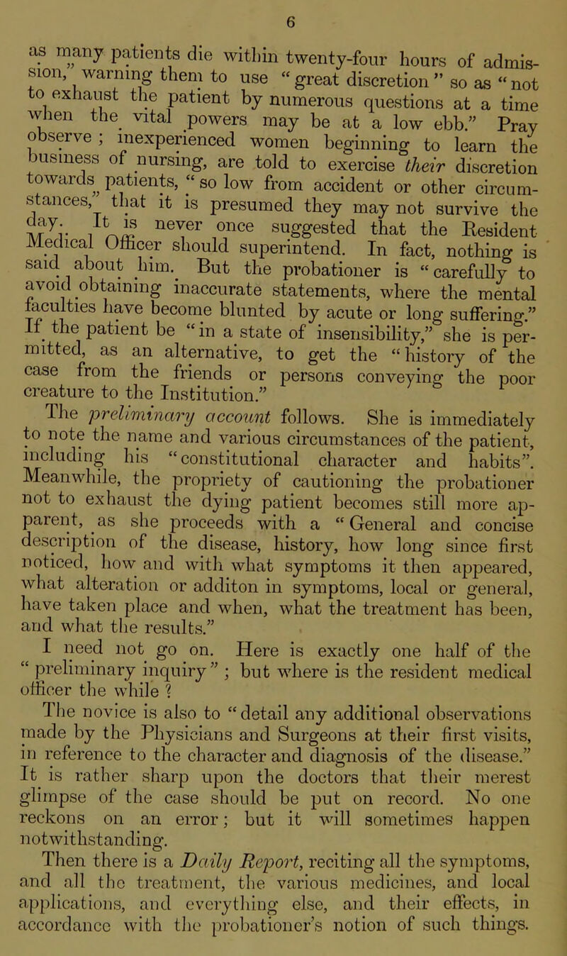 as many patients die within twenty-four hours of admis- sion, warning them to use “great discretion” so as “not to exhaust the patient by numerous questions at a time when the. vital powers may be at a low ebb.” Prav observe ; inexperienced women beginning to learn the business of nursing, are told to exercise their discretion towards^ patients, “ so low from accident or other circum- stances, that it is presumed they may not survive the i\r7i- neTer 0nce suffgested that the Resident Medical Officer should superintend. In fact, nothing is said about him.. But the probationer is “ carefully to avoid obtaining inaccurate statements, where the mental faculties have become blunted by acute or long suffering.” . thei patient be “in a state of insensibility,” she is per- mitted, as an alternative, to get the “history of the case from the friends or persons conveying the poor creature to the Institution.” Hie preliminary account follows. She is immediately to note the name and various circumstances of the patient, including his “constitutional character and habits”. Meanwhile, the propriety of cautioning the probationer not to exhaust the dying patient becomes still more ap- parent, as she proceeds with a “General and concise description of the disease, history, how long since first noticed, how and with what symptoms it then appeared, what alteration or additon in symptoms, local or general, have taken place and when, what the treatment has been, and what the results.” I need not go on. Here is exactly one half of the “ preliminary inquiry” ; but where is the resident medical officer the while ? 1 he novice is also to “detail any additional observations made by the Physicians and Surgeons at their first visits, in reference to the character and diagnosis of the disease.” It is rather sharp upon the doctors that their merest glimpse of the case should be put on record. No one reckons on an error; but it will sometimes happen notwithstanding. Then there is a Daily Report, reciting all the symptoms, and all the treatment, the various medicines, and local applications, and everything else, and their effects, in accordance with the probationers notion of such things.