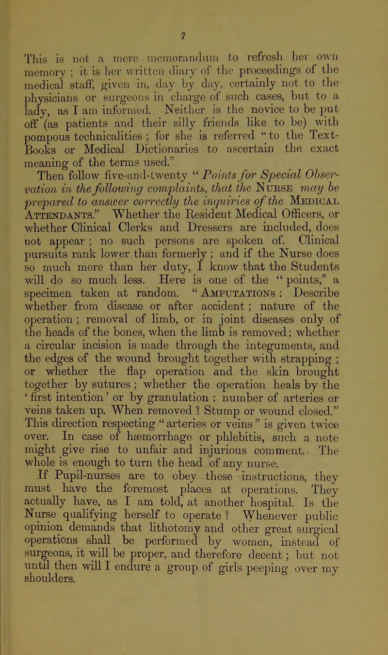 This is not a mere memorandum to refresh her own memory ; it is her written diary of the proceedings of the medical staff, given in, day by day, certainly not to the physicians or surgeons in charge of such cases, but to a lady, as I am informed. Neither is the novice to be put off (as patients and their silly friends like to be) with pompous technicalities; for she is referred “ to the Text- Books or Medical Dictionaries to ascertain the exact meaning of the terms used.” Then follow five-and-lwenty “ Points for Special Obser- vation in the following complaints, that the Nurse may be prepared to answer correctly the inquiries of the Medical Attendants.” Whether the Resident Medical Officers, or whether Clinical Clerks and Dressers are included, does not appear; no such persons are spoken of. Clinical pursuits rank lower than formerly; and if the Nurse does so much more than her duty, I know that the Students will do so much less. Here is one of the “ points,” a specimen taken at random. “ Amputations : Describe whether from disease or after accident; nature of the operation; removal of limb, or in joint diseases only of the heads of the bones, when the limb is removed; whether a circular incision is made through the integuments, and the edges of the wound brought together with strapping ; or whether the flap operation and the skin brought together by sutures ; whether the operation heals by the ‘ first intention ’ or by granulation ; number of arteries or veins taken up. When removed 1 Stump or wound closed.” This direction respecting “ arteries or veins ” is given twice over. In case of haemorrhage or phlebitis, such a note might give rise to unfair and injurious comment. The whole is enough to turn the head of any nurse. If Pupil-nurses are to obey these instructions, they must have the foremost places at operations. They actually have, as I am told, at another hospital. Is the Nurse qualifying herself to operate \ Whenever public opinion demands that lithotomy and other great surgical operations shall be performed by women, instead of surgeons, it will be proper, and therefore decent; but not until then will I endure a group of girls peeping over my shoulders.