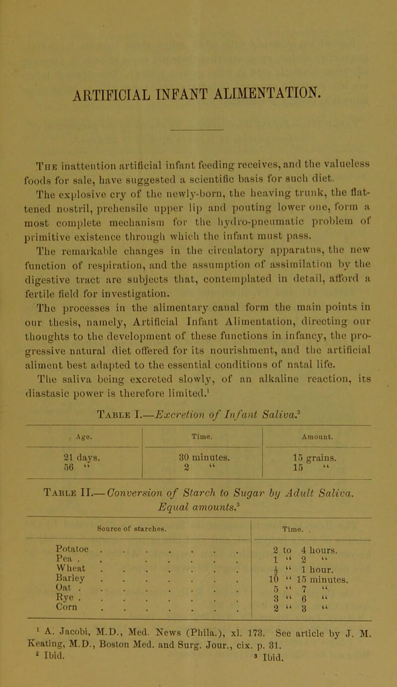 ARTIFICIAL INFANT ALIMENTATION. The inattention artificial infant feeding receives, and the valueless foods for sale, have suggested a scientific basis for such diet. The explosive cry of the newly-born, the heaving trunk, the flat- tened nostril, prehensile upper lip and pouting lower one, form a most complete mechanism for the hydro-pneumatic problem ot primitive existence through which the infant must pass. The remarkable changes in the circulatory apparatus, the now function of respiration, and the assumption of assimilation by the digestive tract are subjects that, contemplated in detail, afford a fertile field for investigation. The processes in the alimentary canal form the main points in our thesis, namely, Artificial Infant Alimentation, directing our thoughts to the development of these functions in infancy, the pro- gressive natural diet offered for its nourishment, and the artificial aliment best adapted to the essential conditions of natal life. The saliva being excreted slowly, of an alkaline reaction, its diastasic power is therefore limited.1 Table I. —Excretion of Infant Saliva3 Ago. Time. Amount. 21 days. 30 minutes. 15 grains. 56 “ 2 “ 15 “ Table II.— Conversion of Starch to Sugar bij Adult Saliva. Equal amounts.3 Source of starches. Time. Potatoe ..... 2 to 4 hours. Pea . ... 1 “ 2 “ Wheat ...... £ “ 1 hour. Barley 10 “ 15 minutes. Oat . 5 “ 7 “ Rye 3 “ 6 “ Corn 2 “ 3 “ 1 A. Jacobi, M.D., Med. News (Pliila.), xl. 173. See article by J. M. Keating, M.D., Boston Med. and Surg. Jour., cix. p. 31.