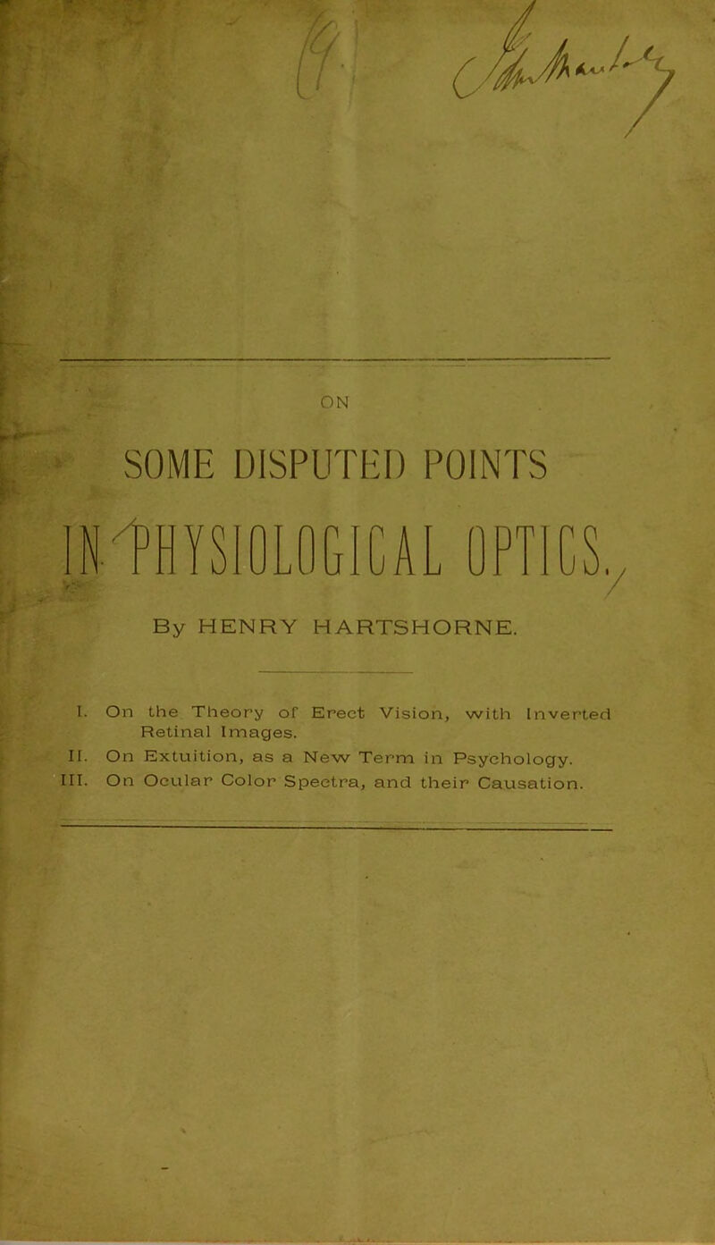 SOME DISPUTED POINTS By HENRY HARTSHORNE. / I. On the Theory of Erect Vision, with Inverted Retinal Images. II. On Extuition, as a New Term in Psychology. III. On Ocular Color Spectra, and their Causation.