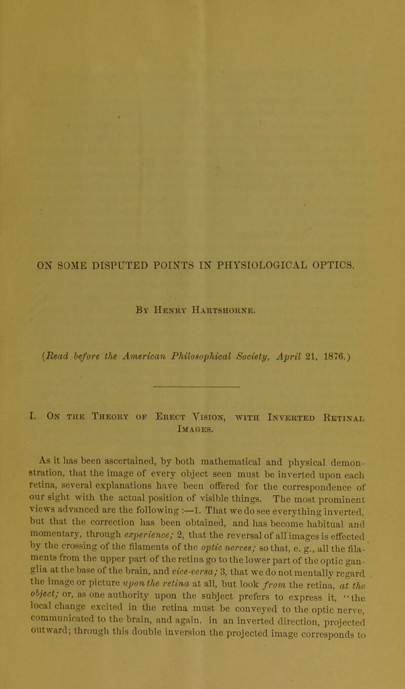 ON SOME DISPUTED POINTS IN PHYSIOLOGICAL OPTICS. By Henky IIartshorne. {Read before the American Philosophical Society, April 21, 187ft.) I. On tiie Theory of Erect Vision, with Inverted Retinal Images. As it 1ms been ascertained, by both mathematical and physical demon- stration, that the image of every object seen must be inverted upon each retina, several explanations have been offered for the correspondence of our sight with the actual position of visible things. The most prominent \ iews advanced are the following :—1. That we do see everything inverted, but that the correction has been obtained, and has become habitual and momentary, through experience; 2, that the reversal of all images is effected by the crossing of the filaments of the optic nerves; so that, e. g., all the fila- ments from the upper part of the retina go to the lower part of the optic gan- glia at the base of the brain, and vice-versa; 3, that we do not mentally regard the image or picture upon the retina at all, but look from the retina, at the object; or, as one authority upon the subject prefers to express it, “the local change excited in the retina must be conveyed to the optic nerve, communicated to the brain, and again, in an inverted direction, projected outward; through this double inversion the projected image corresponds to